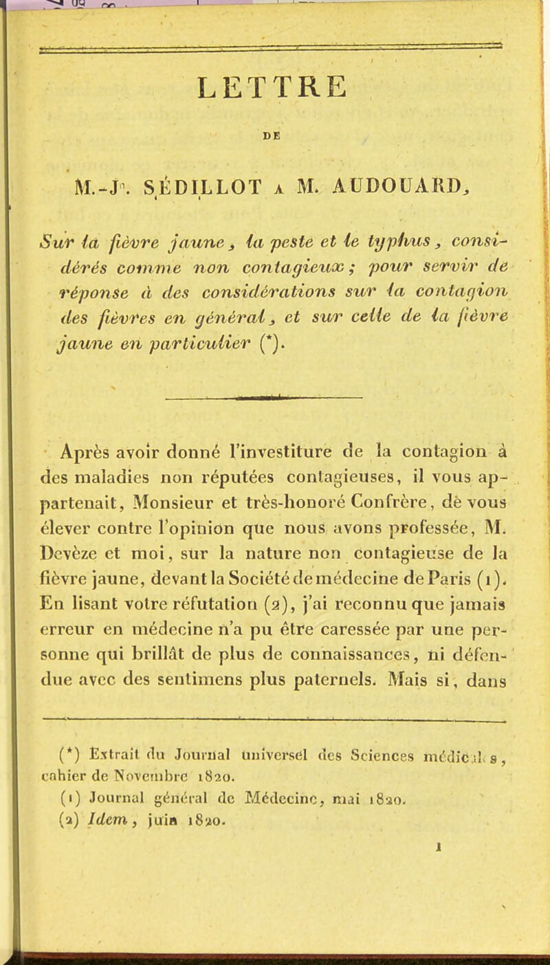 LETTRE DE M.-J\ SÉDILLOT A M. AUDOUARD, Sur là fièvre jaune j, la peste et le typhus, consi- dérés comme non contagieux ; pour servir de réponse à des considérations sur la contagion des fièvres en général, et sur celle de la fièvre jaune en particulier (*]. Après avoir donné l'investiture de la contagion à des maladies non réputées conlagieuses, il vous ap- partenait, Monsieur et très-honoré Confrère, dè vous élever contre l'opinion que nous avons professée, M. Devèze et moi, sur la nature non contagieuse de la fièvre jaune, devant la Société de médecine de Paris (i). En lisant votre réfutation (2), j'ai reconnu que jamais erreur en médecine n'a pu être caressée par une per- sonne qui brillât de plus de connaissances, ni défen- due avec des sentimens plus paternels. Mais si, dans (*) Extrait du Jouriial Universel des Sciences médiCils, cnhier de Novembre 1820. (1) Journal général de Médecine, niai 1820. (3) Idem y juia i8»o.