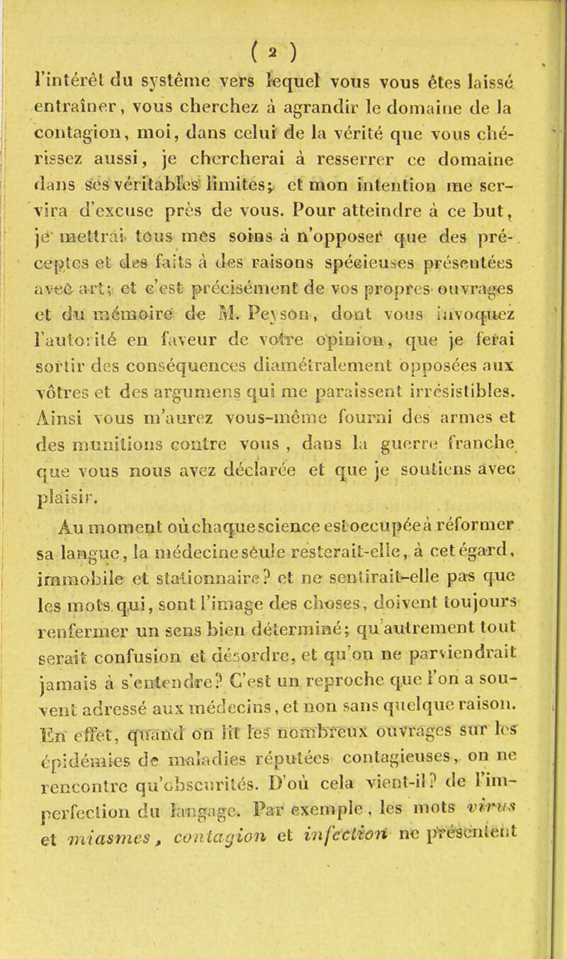 l'intérêt du système vers fequel vous vous êtes laissé entraîner, vous cherchez à agrandir le domaine de la contagion, moi, dans celui de la vérité que vous ché- rissez aussi, je chercherai à resserrer ce domaine dans s<.^s véritables limites;, et mon intention me ser- vira d'excuse près de vous. Pour atteindre à ce but, je mettrai tous mes soins à n'opposer que des pré-. ceptcs el des foits à des raisons spécieuses présentées ave<i art; et c'est précisément de vos propres ouvrais et du mémoire de M. Peyson, dont vous invoquez l'auto;ilé en faveur de votre opinion, que je ferai sortir des conséquences diamétralement opposées aux vôtres et des argumens qui me paraissent irrésistibles. Ainsi vous m'aurez vous-même fourni des armes et des munitions coutre vous , dans la guerni franche que vous nous avez déclarée et que je soutiens avec plaisir. Au moment où chaque science estoecupéeà réformer sa langue, la médecine seule resterait-elle, à cet égard, immobile et stalionnaire? et ne sentirait-elle pa-s que les mots qui, sont l'image des choses, doivent toujours renfermer un sens bien déterminé; qu'autrement tout serait confusion et désordre, et qu'on ne parviendrait jamais à s'entendre? C'est un reproche que l'on a sou- vent adressé aux médecins, et non sans quelque raison. En effet, quand on Vit les nombreux ouvrages sur les épidémies de maladies réputées contagieuses, on ne rencontre qu'obscurités. D'où cela vient-il? de l'im- perfeclion du langage. Par exemple, les mots vi'riis et miasmes, contagion et infceiioii ne pïéïcnieiit