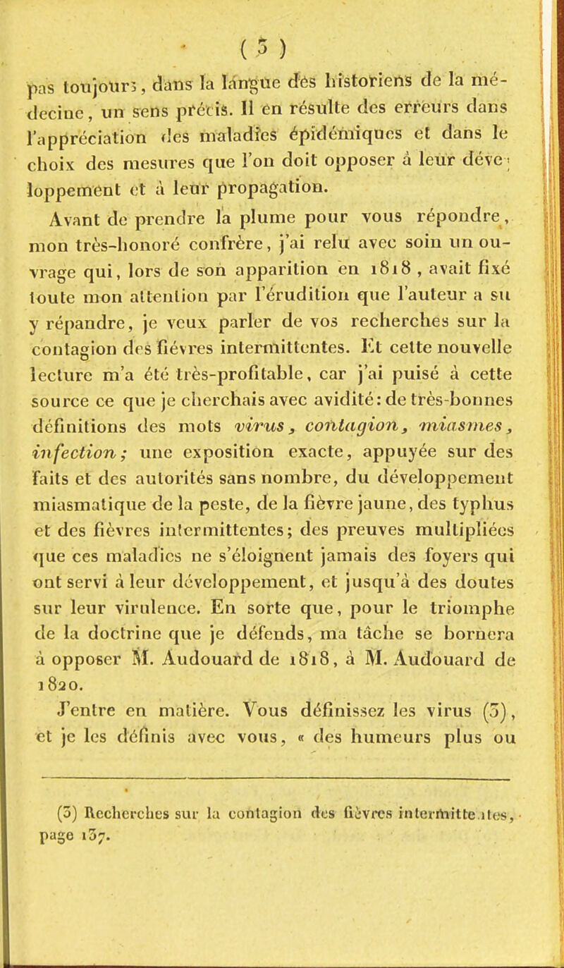 pas ton jour 5, dans la Idn^tie (ïés histofieils de la ïiié- cleciue, un sens pféciâ. Il en résulte des erreurs dans l'appréciation des maladîes épidémiques et dans le choix des mesures que l'on doit opposer à leur deve < Joppement et à leuï propagation. Avant de prendre l'a plume pour vous répondre, mon très-honoré confrère, j'ai relu avec soin un ou- vrage qui, lors de son apparition en i8i8 , avait fixé toute mon attention par l'érudition que l'auteur a su y répandre, je veux parler de vos recherches sur la contagion des fièvres intermittentes. Et cette nouvelle lecture m'a été très-profitable, car j'ai puisé à cette source ce que je cherchais avec avidité: de très-bonnes définitions des mots virus, contagion, miasmes, infection; une exposition exacte, appuyée sur des faits et des autorités sans nombre, du développement miasmatique de la peste, de la fièvre jaune, des typhus et des fièvres intermittentes; des preuves multipliées que ces maladies ne s'éloignent jamais des foyers qui ont servi à leur développement, et jusqu'à des doutes sur leur virulence. En sorte que, pour le triomphe de la doctrine que je défends, ma tâche se bornera à opposer M. Audouard de 1818, à M. Audouard de 1820. J'entre en matière. Vous définissez les virus (5), et je les définis avec vous, « des humeurs plus ou (3) Recherches sur la contagion des fiivrcs tnterrtiitte.ites, page 137.