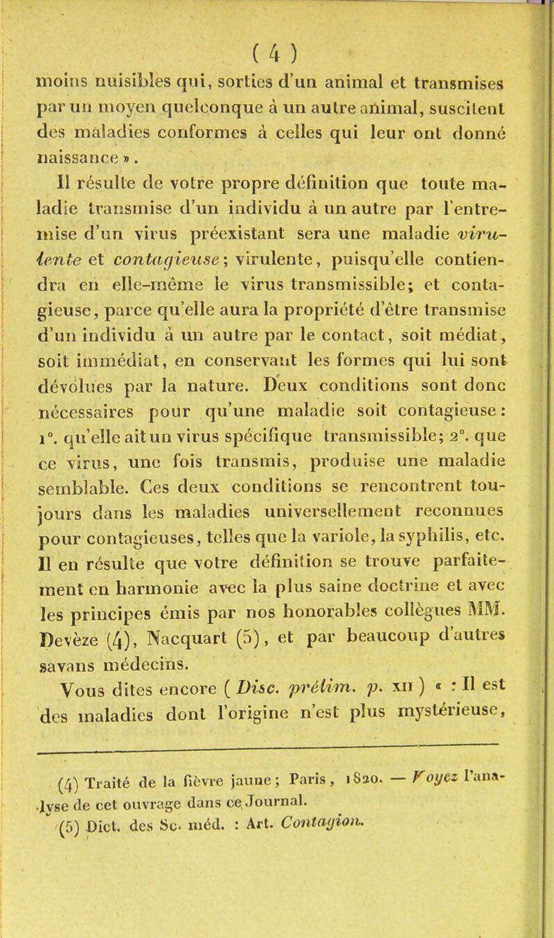 moins nuisibles qui, sorties d'un animal et transmises par un moyen quelconque à un autre animal, suscilent des maladies conformes à celles qui leur ont donné naissance ». 11 résulte de votre propre définition que toute ma- ladse transmise d'un individu à un autre par l'entre- mise d'un virus préexistant sera une maladie viru- lente et contagieuse ; virulente, puisqu'elle contien- dra en elle-même le virus transmissible; et conta- gieuse, parce qu'elle aura la propriété d'être transmise d'un individu à un autre par le contact, soit médiat, soit immédiat, en conservant les formes qui lui sont dévolues par la nature. Deux conditions sont donc nécessaires pour qu'une maladie soit contagieuse: 1°. qu'elle ait un virus spécifique transmissible; 2°. que ce virus, une fois transmis, produise une maladie semblable. Ces deux conditions se rencontrent tou- jours dans les maladies universellement reconnues pour contagieuses, telles que la variole, la syphilis, etc. Il en résulte que votre définition se trouve parfaite- ment en harmonie avec la plus saine doctrine et avec les principes émis par nos honorables collègues J>iM. Devèze (4), Nacquart (5), et par beaucoup d'autres savans médecins. Vous dites encore ( Disc, préiiin. xii ) < : Il est des maladies dont l'origine n'est plus mystérieuse, (4) Traité de la fièvre jaiiae; Paris, iSao. •Jyse de cet ouvrage dans ce, Journal. (5) Dict. des Se niéd. : Art. Contmjioii. — Koycz l'an»'