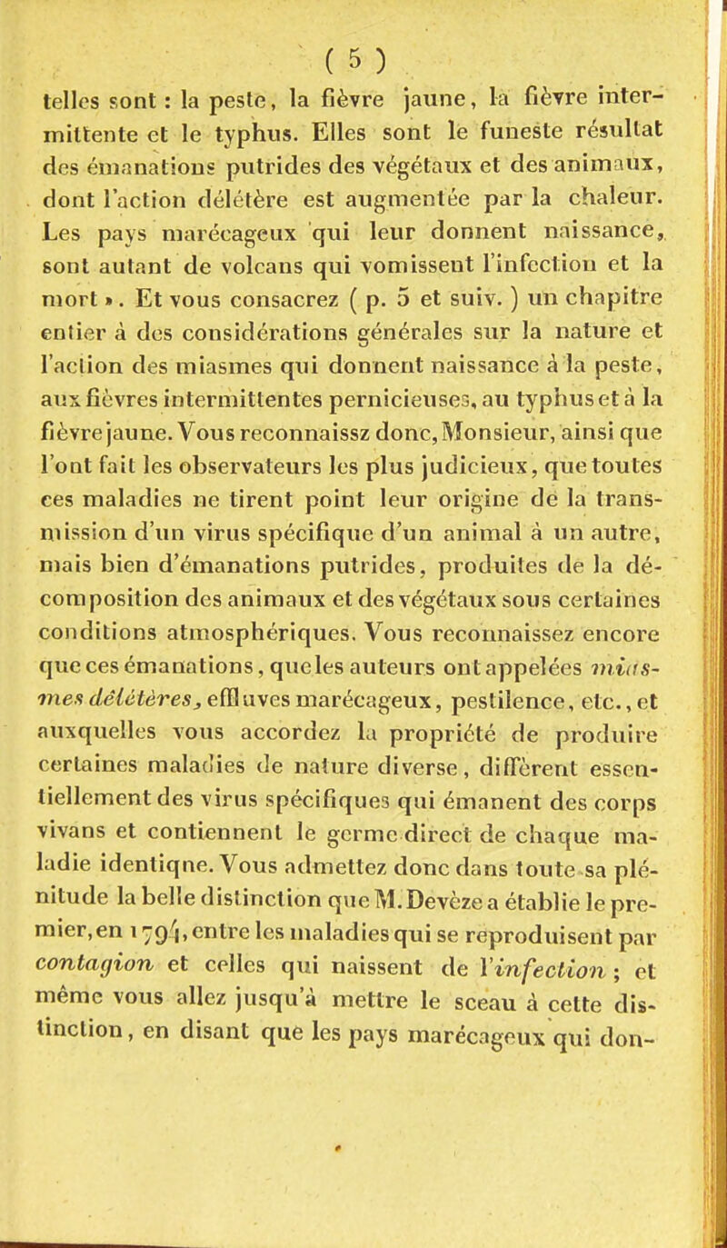 telles sont : la peste, la fièvre jaune, la fièvre inter- mittente et le typhus. Elles sont lé funeste résultat des émanations putrides des végétaux et des animaux, dont l'action délétère est augmentée par la chaleur. Les pays marécageux qui leur donnent naissance, sont autant de volcans qui vomissent l'infection et la mort ». Et vous consacrez ( p. 5 et suiv. ) un chapitre entier à des considérations générales sur la nature et l'aclion des miasmes qui donnent naissance à la peste, aux fièvres intermittentes pernicieuses, au typhus et à la fièvre jaune. Vous reconnaissz donc, Monsieur, ainsi que l'ont fait les observateurs les plus judicieux, que toutes ces maladies ne tirent point leur origine de la trans- mission d'un virus spécifique d'un animal à un autre, mais bien d'émanations putrides, produites de la dé- composition des animaux et des végétaux sous certaines conditions atmosphériques. Vous reconnaissez encore que ces émanations, queles auteurs ontappelées mias- mes délétèresefB uves marécageux, pestilence, etc., et auxquelles vous accordez la propriété de produire certaines maladies de nature diverse, diffèrent essen- tiellement des virus spécifiques qui émanent des corps 1 vivans et contiennent le germe direct de chaque ma- ladie identique. Vous admettez donc dans toute sa plé- nitude la belle distinction que M. Devèze a établie le pre- mier, en 179/1, entre les maladies qui se reproduisent par \ contagion et celles qui naissent de l'infection ; et | même vous allez jusqu'à mettre le sceau à cette dis- S tinclion, en disant que les pays marécageux qui don- j î