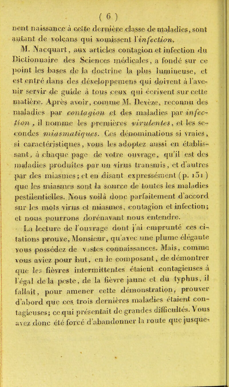 lient naissaiace à e^lte demièpe classe de nia-ladies, sont autant de volcans qui yopiissent Vinfection. M. Nacquart, avix articles contagioii et info3clion du Dictionnaire des Sciences médicales, a fondé sur ce }xoint les bases de la doclrine la plus lurjiineuse, et est entré dans des dé!V'eJ.opfwraens qui d^?iveut à l'ave- nir servir de guide à tous .ce^jiîç qui écrivent sur cette matière. Après avoir, comme M. DevèziG, recoanu des maladies par pontagiou et des maja^lies par infec- tion 3 il nomiise les .premières virulenies, et les se^ <;ondcs mmiimatirfufi$. Ces déuo,minations si vraies, si caractérj&tiqnes, voius les adoptez aussi en étajjlis- sant, à chaque p9ge de votre ouvrage, qu'il est des jn^Jadies produites par un virus transmis, et d'autres par des miasmes; et eu disant expressément (p. i5i ) que les miaajjics sont la sojirce de toutes les maladies pestiieiïtiéUes. N^us voilà donc parfaitement d'accord Sjur les niLOls virus et miasmes, contagion et infection; et n.ows pourrons xlorénavimt nous entendre. La lecture de l'ouvrage dont j'ai emprunté ces ci-- tations prouve, Monsieur, qu'avec une plume élégante vous possédez de V iStcs connaissauees. Mais, comme vous aviez pour but, en le composant, de démontrer que les fièvres intermittentes étaient contagieuses à l'égal delà peste, de la fièvre jaune et du typhus, il fallait, pnur amener cette démonstration, prouver d'abord que ces. trois dernières maladies étaient con- tagieuses; ce qui présentait de grandes difficultés. Vous ave;z doac été forcé d'abandonner la J Oute que jusque-.