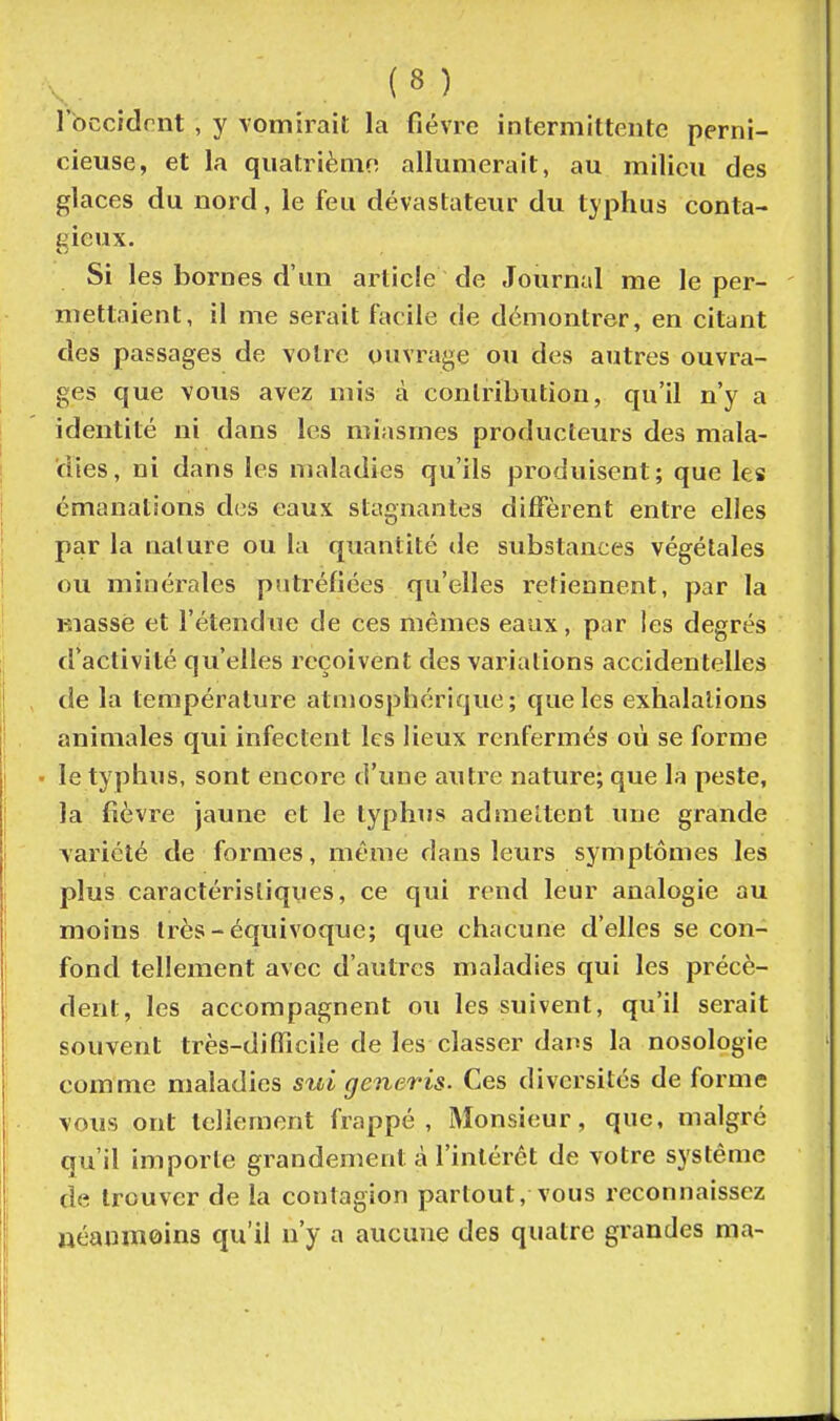 rbccidrnt , y vomirait la fièvre intermittente perni- cieuse, et la quatrièiiio allumerait, au milieu des glaces du nord, le feu dévastateur du typhus conta- gieux. Si les bornes d'un article de Journal me le per- mettaient, il me serait facile de démontrer, en citant des passages de votre ouvrage ou des autres ouvra- ges que vous avez mis à contribution, qu'il n'y a identité ni dans les miasmes producteurs des mala- dies, ni dans les maladies qu'ils produisent; que les émanations des eaux stagnantes diffèrent entre elles par la nature ou la quantité tle substances végétales ou minérales putréfiées qu'elles retiennent, par la Kiasse et l'étendue de ces mêmes eaux, par les degrés d'activité qu'elles reçoivent des variations accidentelles de la température atmosphérique; que les exhalations animales qui infectent les lieux renfermés où se forme ■ le typhus, sont encore d'une autre nature; que la peste, la fièvre jaune et le typhus admettent une grande variété de formes, même dans leurs symptômes les plus caractéristiques, ce qui rend leur analogie au moins très-équivoque; que chacune d'elles se con- fond tellement avec d'autres maladies qui les précè- dent, les accompagnent ou les suivent, qu'il serait souvent très-difficile de les classer dans la nosologie comme maladies sui generis. Ces diversités de forme vous ont tellement frappé. Monsieur, que, malgré qu'il importe grandement à l'intérêt de votre système de trouver de la contagion partout, vous reconnaissez néanmoins qu'il n'y a aucune des quatre grandes ma-