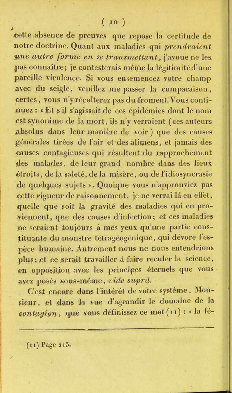 ( ) «etle absence de preuves que repose la certitude de notre doctrine. Quant aux maladies qui prendraient, une autre forme en se transmettant y j'avoue ne les, .pas connaître; je contesterais mêine la légitimitéd'une pareille virulence. Si vous eniCmencez votre champ avec du seigle, veuillez me passer la comparaison, certes, vous n'y récolterez pas du froment. Vous conti- nuez : t Et s'il s'agissait de ces épidémies dont le nom est synonime de la mort, ils n'y verraient (ces auteurs xibsolus dans leur manière de voir ) que des causes générales tirées de l'air et des alit^^iens, et jamais des (^uses contagieuses qui résultent du rapprochement ^les malades, de leur grand nombre dans des lieux étroits, de la stileté, de la misère, ou de l'idiosyncrasie de quelques sujets ». Quoique vous n'approuviez pas cette rigueur de raisonnement, je ne verrai là en effet, quelle que soit la gravité des maladies qui en pro- viennent, que des causes d'infection; et ces maladies ne seraient toujours à mes yeux qu'une partie cons- itituante du monstre tétragéogénique, qui dévore l'es- pèce humaine. Autrenient nous ne nous entendrions .plus; et cç serait travailler à faire reculer la science, en opposition avec les principes éternels que vous avez pusés y,ou:S-mêrae, vide suprà. C'est encore dans l'inlérét de votre système, Mon- sieur, et dans la vue d'agrandir le domaine de la çontagiçn, qjié vous définissez ce mot (i i) : « la fé-