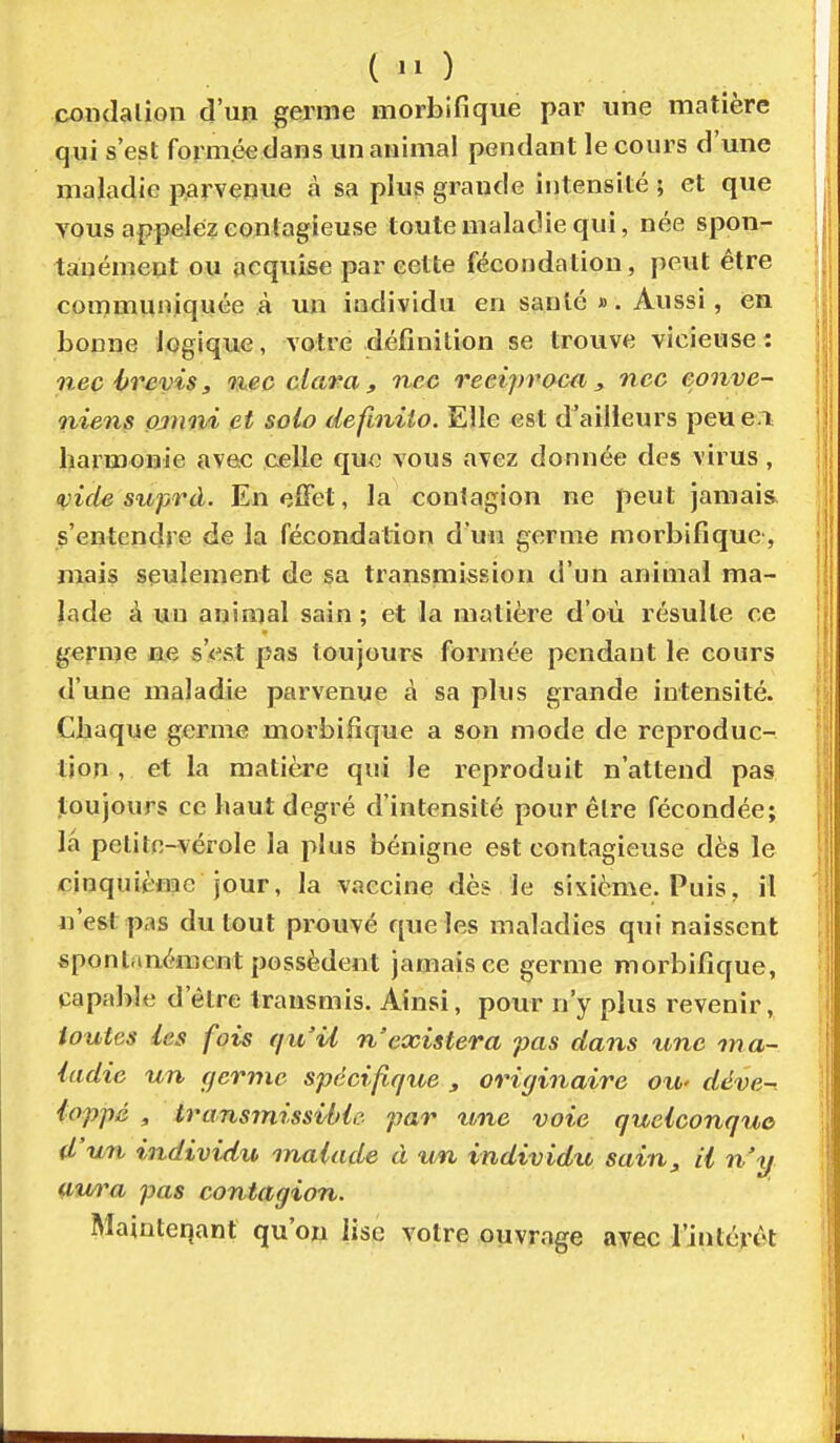 ( condalioli d'un germe morbifique par une matière qui s'est formée dans un animal pendant le cours d'une maladie parvenue à sa plus grande intensité ; et que vous appelez contagieuse toute maladie qui, née spon- tanément ou acquise par cette fécondation, peut être communiquée à un individu en sauté ». Aussi, en bonne logique, votre définition se trouve vicieuse : nec hrevis, nec clara , nec reeipraca , ncc conve- niens pjmvi et solo definiio. Elle est d'ailleurs peue.i harmonie avec celle que vous avez donnée des virus, (vide suprd. EneiFet, la contagion ne peut jamais, s'entendre de la fécondation d'un germe morbifique, niais seulement de sa transmission d'un animal ma- lade à un animal sain ; et la matière d'où résulte ce germe ne s'<est pas toujours formée pendant le cours d'une maladie parvenue à sa plus grande intensité. Chaque germe morbifique a son mode de reproduc- tion , et la matière qui le reproduit n'attend pas toujours ce haut degré d'intensité pour être fécondée; la petite-vérole la plus bénigne est contagieuse dès le dnquiènac jour, la vaccine dès le sixième. Puis, il n'est pas du tout prouvé que les maladies qui naissent spontanément possèdent jamais ce germe morbifique, capable d'être transmis. Ainsi, pour n'y plus revenir, toutes les fois f/u'U n'existera pas dans une ma- ladie un germe spécifique , originaire ou- déve- loppé , transmissiblc par une voie quelconque d'un individu malade à un individu sain, il n'y awa pas contagion. Mainteqant qu'on lise votre ouvrage ayec rinlérôt