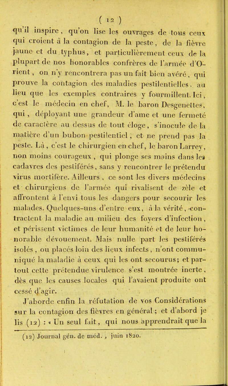 qu'il inspire, qu'on lise les ouvrages de tous ceux qui croient à la contagion de la peste, de la fièvre jaune et du typhus, et particulièrement ceux delà plupart de nos honorables confrères de l'armée d'O- rient , on n'y rencontrera pas un fait bien avéré, q\ii prouve la contagion des maladies peslilenlielles, au lieu que les exemples contraires y fourmillent. Ici, c'est le médecin en chef, M. le baron Desgenetles, qui , déployant une grandeur d'ame et une fermeté de caraclère au dessus de tout éloge, s'inocule de la matière d'un bubon pestilentiel, et ne prend pas la peste. Là , c'est le chirurgien en chef, le baron Larrey, non moins courageux , qui plonge ses mains dans les cadavres des pestiférés, sans y rencontrer le prétendu virus mortifère. Ailleurs , ce sont les divers médecins et chirurgiens de l'armée qui rivalisent de zèle et affrontent à l'envi tous les dangers pour secourir les malades. Quelques-uns d'entre eux, à la vérité,-con- tractent la maladie au milieu des fovers d'infection, et périssent victimes de leur humanité et de leur ho- norable dévouement. Mais nulle part les pestiférés isolés , ou placés loin des lieux infects, n'ont commu- niqué la maladie à ceux qui les ont secourus; et par- tout cette prétendue virulence s'est montrée inerte, dès que les causes locales qui l'avaient produite ont cessé (j'agir* J'aborde enfin la réfutation de vos Considérations sur la contagion des fièvres en général ; et d'abord je lis (12) : « Un seul fuît, qui nous apprendrait que la (12) Journal géu. de méd. , juin 1820.