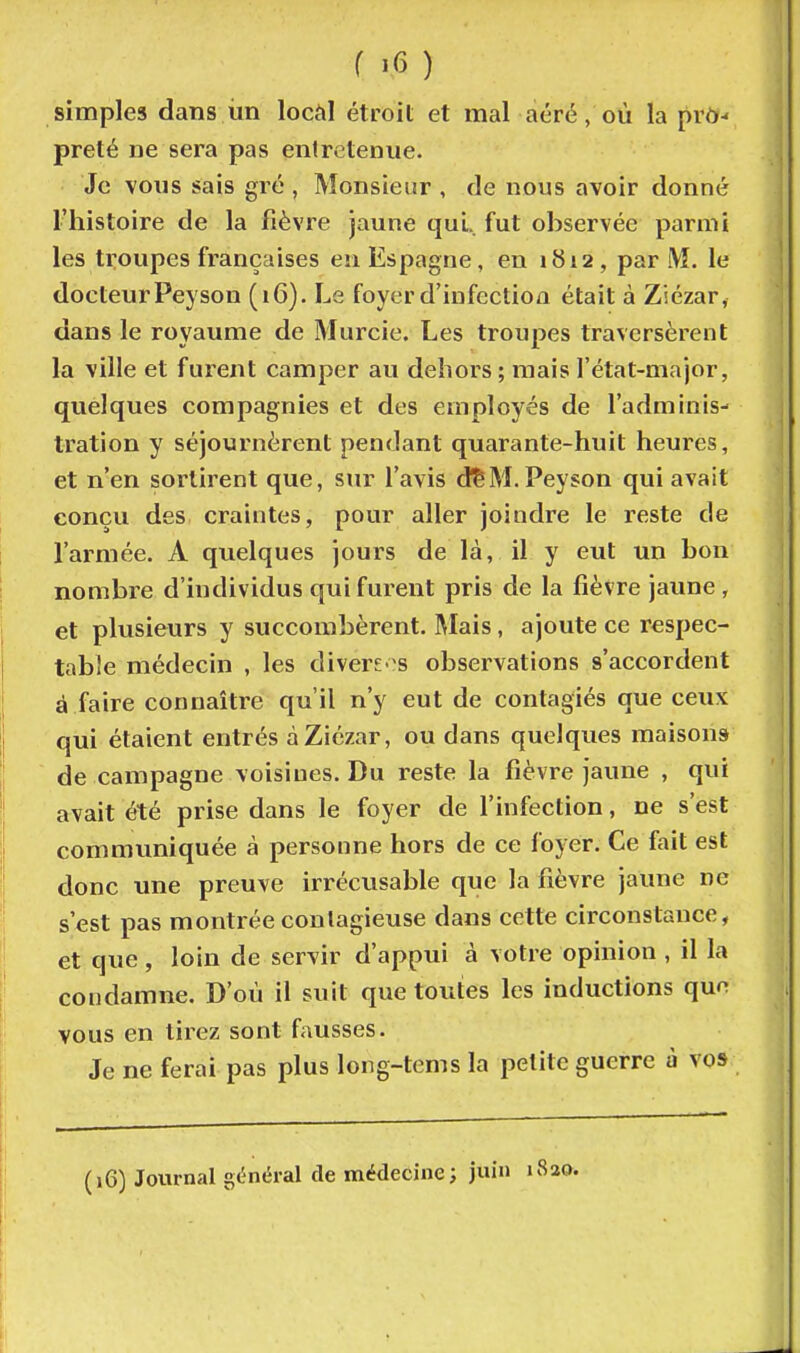 simples dans ùn locàl étroit et mal aéré, où la prt>- prêté ne sera pas entretenue. Je vous sais gré , Monsieur , de nous avoir donné l'histoire de la fièvre jaune qui. fut observée parmi les troupes françaises en Espagne, en 1812 , par i\î. le docteur Peyson (16). Le foyer d'infection était à Ziézar, dans le royaume de Murcie. Les troupes traversèrent la ville et furent camper au dehors ; mais l'état-major, quelques compagnies et des employés de l'adminis- tration y séjournèrent pendant quarante-huit heures, et n'en sortirent que, sur l'avis dSM. Peyson qui avait conçu des craintes, pour aller joindre le reste de l'armée. A quelques jours de là, il y eut un bon nombre d'individus qui furent pris de la fièvre jaune , et plusieurs y succombèrent. IMais, ajoute ce respec- tabJe médecin , les divereos observations s'accordent à faire connaître qu'il n'y eut de contagiés que ceux qui étaient entrés à Ziézar, ou dans quelques maisons de campagne voisines. Du reste la fièvre jaune , qui avait été prise dans le foyer de l'infection, ne s'est commvmiquée à personne hors de ce foyer. Ce fait est donc une preuve irrécusable que la fièvre jaune ne s'est pas montrée contagieuse dans cette circonstance, et que, loin de servir d'appui à votre opinion , il la condamne. D'où il suit que toutes les inductions qnn vous en tirez sont fausses. Je ne ferai pas plus long-tems la petite guerre à vos (16) Journal gt'néral de médecine; juin if