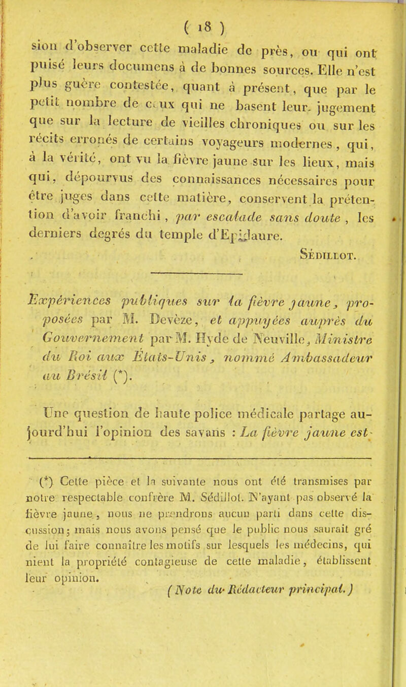 siou d'observer cctle maladie de près, ou qui ont puisé leurs documens à de bonnes sources. Elle n'est plus guère contestée, quant à présent, que par le petit nombre de ceux qui ne basent leur, jugement que sur la lecture de vieilles chroniques ou sur les récits erronés de certains voyageurs modernes , qui, à la vérité, ont vu la fièvre jaune sur les lieux, mais qui, dépourvus des connaissances nécessaires pour être juges dans cette matière, conservent la préten- tion d'avoir franchi, pai' escalade sans doute , les derniers degrés du temple d'Ej iilaure. Sédillot. Expériences publiqties sur ia fièvre jaune j, pro- posées par M. Devèze, et appuyées atoprès du Gouvernement par M. Hyde de Neuville^ Ministre du Roi a%Lx Etats-Unis3 nommé Ambassadeur au Brésil (*). Une question de haute police médicale partage au- jourd'hui l'opinioiî des savans : La fièvre jaime est- (*) Celte pièce et Ii suivante nous ont ^lé transmises par noire respectable confrère M. Sédiilol. IN'ayant pas observé Ja fièvre jaune, nous ne pn'ndrons aucun parli dans celle dis- cussion; mais nous avons pensé que le public nous saurait gré de lui faire connaître les motifs sur lesquels les médecins, qui nient la propriété contagieuse de celle maladie, établissent leur opinion. (Note dipRédacteur principal.)