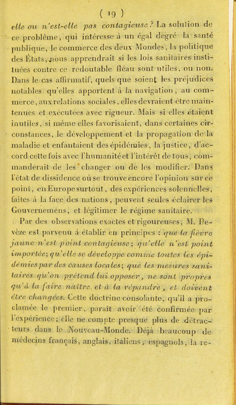 cite oit n'est-eUe pas contagieuse ? La iohilion de ce problème, qui intéresse à un égal degré la santé publique, le commerce des deux Mondes, la politique des États, juous apprendrait si les lois saniîaires insti- tuées contre ce redoutable fléau sont utiles, ou non. Dans le cas affivmatif, quels que soient tes préjudices notables qu'elles apportent à la navigation, au com- merce , aux relations sociales, elles devraient être main- tenues et exécutées avec rigueur. Mais si elles étaient inutiles, si même elles favorisaient, dans certaines ci'r- constaiices, le développement et la propagation de la maladie et enfantaient des épidémies, la justice, d'ac- cord cette fois avec l'humanité et l'intérêt de tous, com- manderait de les'changer ou de les modifier. Dans l'état de dissidence où se trouve encore l'opinion sur ce point, en Europe surtout, des expériences solennelles, faites à la faee des nations, peuvent seules éclairer les Gouvernemens, et légitimer le régime sanitaire. Par des observations exactes et rigoureuses, M. De- vèze est parvenu à établir en principes : (jue la fièvre jaxone n'est point contagiense; f/it'elie n'est point importée; qu'elle se développe comme toutes les épi-^ dé mies par des causes locales; que les niestires sani- taires qu'on prétend lui opposer ^ ne sont propres qu'à la faire naître, et à la répandre j et doivent être changées. Cette doctrine consolante, qu'il a pro- clamée le premier, paraît avoir été confirmée par l'expérience; elle ne compte presque plus de détrac- teurs dans le Nouveau-Monde. Déjà beaucoup de médecins français, anglais, italicnsi espagnols, la re-
