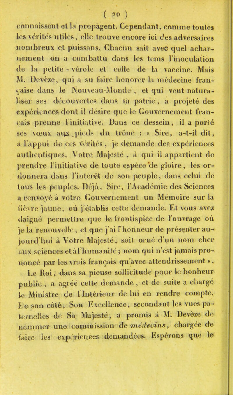 ( ^0 ) connaissent et la propagent. Cependant, comme toutes les vérités utiles, elle trouve encore ici des adversaires nombreux et puissans. Chacun sait avec quel achar- nement on a combattu dans les tems l'inoculation de la petite - vérole et colle de la vaccine. Mais M. Devèze, qui a su faille honorer la médecine fran- *;nise dans le Nouveau-iMonde , et qui veut natura- liser ses découvertes dans sa patrie , a projeté des expérience-s dont il déaire que le Gouvernement fran- çais prenne linitiHlive. Dana ce dessein, il a por^é ses vceux aipi,pieds dw trône : « Sire, a-t-il dit, a l'appui de ces vérités , je demande des expériences authentiques. Votre Majesté , à qui il appartient de prendre l'initiative de toute es,pèce'de gloire, les or-^ donnera daus l'intérêt de son peuple, dans celui de tous les peuples. Déjà, Sire, l'Académie des Sciences z( renvoyé à votre Gauvernement un Mémoire sur la Tièvre jaune, où j'établis cette demande. Et vous avez tiaigné permettre que le frontispice de l'ouvrage où je la renouvelle, et que j'ai Phonueur de présenter au- jourd'hui à Votre Majesté, soit orné d'un nom cher aux sciences etaThuroanilé ; nom qui n'est jamaispro-^ noncé par lea vrais français qu'avec attendrissement ». Le Roi, dans sa pieuse sollicitude pour le bonheur pubiîc, a agréé cette demande et de suite a chargé l(î Ministre de l'Intérieur de lui en rendre compte. î;e soû côté. Son Excellence, secondant les vut^ pâ- te m<îlic« de Sa Majesté, a promis à M. Devèze de 140 m mer una commission àewédecins, chargée de fiiiife les expérieuetrs dcmaiidéos- Espérons que le