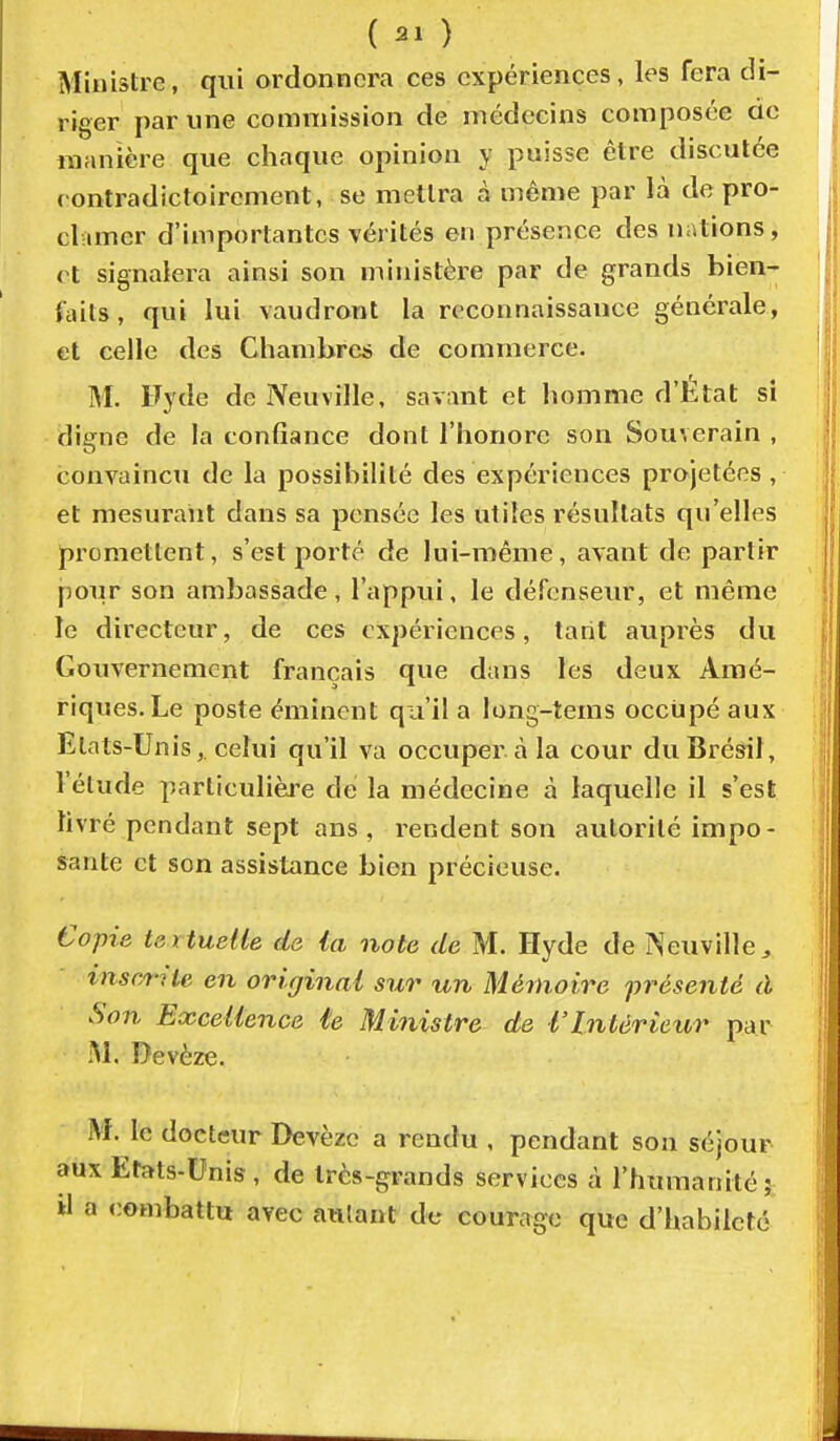 Ministre, qui ordonnera ces expériences, les fera di- riger par une commission de médecins composée do manière que chaque opinion y puisse être discutée rontradictoirement, se mettra à même par là de pro- clvimer d'importantes vérités en présence des nations, et signalera ainsi son ministère par de grands bien-- faits, qui lui vaudront la reconnaissance générale, et celle des Chambres de commerce. M. Fyde de Neuville, savant et homme d'État si digne de la confiance dont l'honore son Souverain , convaincu de la possibilité des expériences projetées , et mesurant dans sa pensée les utiles résultats qu'elles promettent, s'est porté de lui-même, avant de partir pour son ambassade, l'appui, le défenseur, et même le directeur, de ces expériences, tarit auprès du Gouvernement français que dans tes deux Amé- riques. Le poste éminent qu'il a long-tems occupé aux Etats-Unis, celui qu'il va occuper cà la cour du Brésil, l'élude particulièi'e de la médecine à laquelle il s'est livré pendant sept ans, rendent son autorité impo- sante et son assistance bien précieuse. Copie textuelle de ia note de M. Hyde de Neuville, inscrite en original sur un Mémoire présenté à Son Excellence te Ministre de l'Intérieur par M. Devèze. M. le docteur Devèze a rendu , pendant son séjour aux Etats-Unis, de très-grands services à l'humanité; a a combattu avec autant de courage que d'habileté