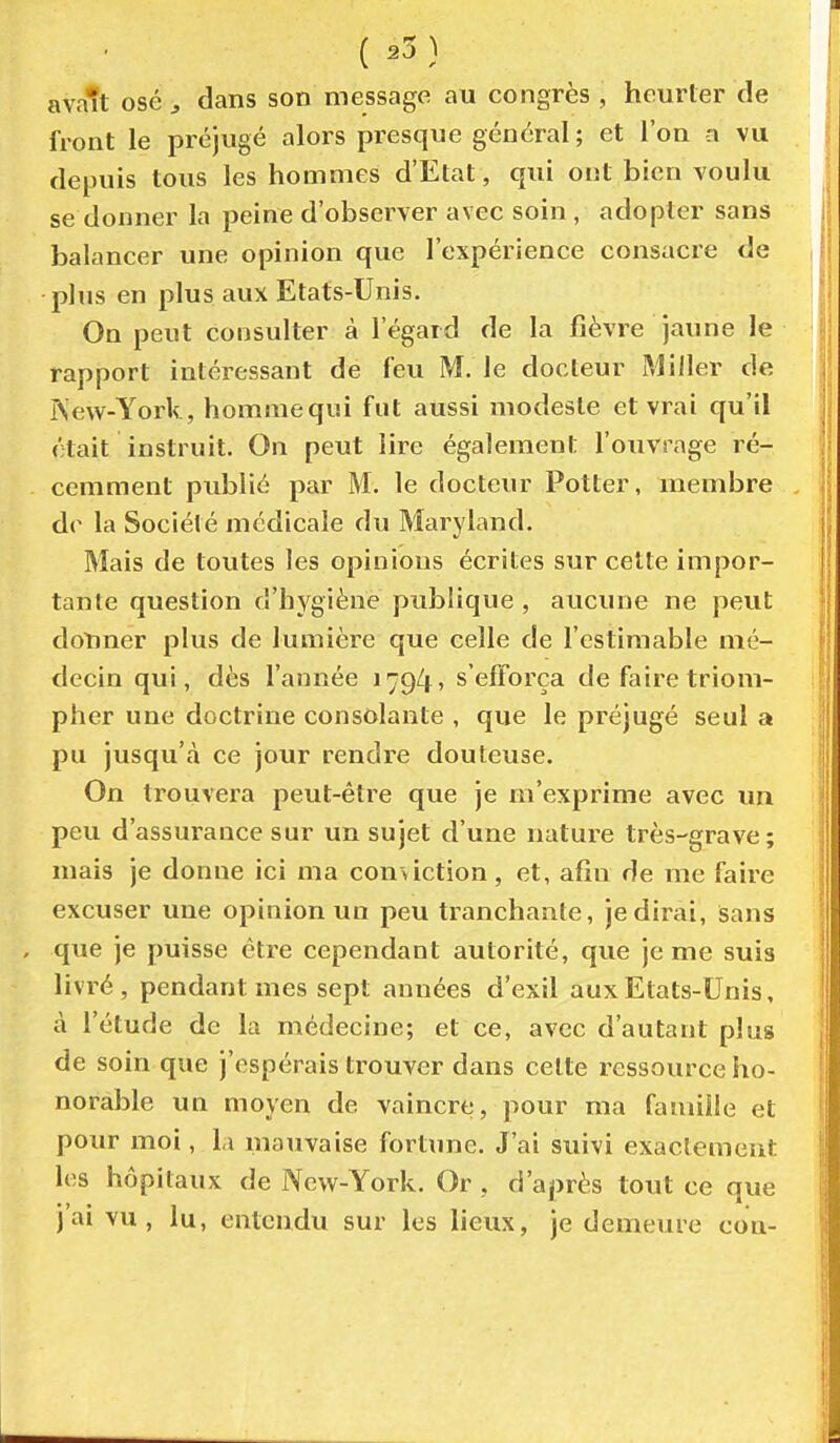 ( ^3 ) avait osé y dans son message au congrès , heurter de front le préjugé alors pi^esque général ; et l'on a vu depuis tous les hommes d'Etat, qui ont bien voulu se donner la peine d'observer avec soin, adopter sans balancer une opinion que l'expérience consacre de plus en plus aux Etats-Unis. On peut consulter à l'égard de la fièvre jaune le rapport intéressant de feu M. le docteur Miller de ^ew-York, hommequi fut aussi modeste et vrai qu'il était instruit. On peut lire également l'ouvrage ré- cemment publié par M. le docteur Potter, membre do la Société médicale du Maryland. Mais de tovites les opinions écrites sur cette impor- tante question d'hygiène publique , aucune ne peut doliner plus de lumière que celle de l'estimable mé- decin qui, dès l'année 1794» s'efforça de faire triom- pher une doctrine consolante , que le préjugé seul a pu jusqu'à ce jour rendre douteuse. On trouvera peut-être que je m'exprime avec un peu d'assurance sur un sujet d'une nature très-grave; mais je donne ici ma conviction, et, afin de me faire excuser une opinion un peu tranchante, je dirai. Sans que je puisse être cependant autorité, que je me suis livré, pendant mes sept années d'exil aux Etats-Unis, à l'étude de la médecine; et ce, avec d'autant plus de soin que j'espérais trouver dans cette ressource ho- norable un moyen de vaincre, pour ma famiiie et pour moi, la mauvaise fortune. J'ai suivi exactement les hôpitaux de New-York. Or , d'après tout ce que j'ai vu, lu, entendu sur les lieux, je demeure con-