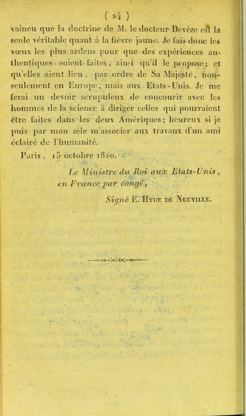 vaincu que la doctrine de M. le docteur Devèzc est la seule véritable quant à la fièvre jaune. Je lais donc les vœux les plus ardeus pour que des expériences au- thentiques soient-failes i ainïi qu'il le propose; et qu'elles aient lieu, pan ordre de Sa Majesté, non- seulement en Europe , mais aux Etals-Unis. Je me ferai un devoir scrupuleux de concourir avec les hommes de la science à diriger celles qui pourraient être faites dans les deux Anjériques; heureux si je puis par mon zèle m'associcr aux travaux d'un ami éclairé de l'humanité. Paris , i3 octobre 1820. ].e Ministre du Pioi aux Etats-Unis , en France par congé, Signé E. Hyde de Neuville.