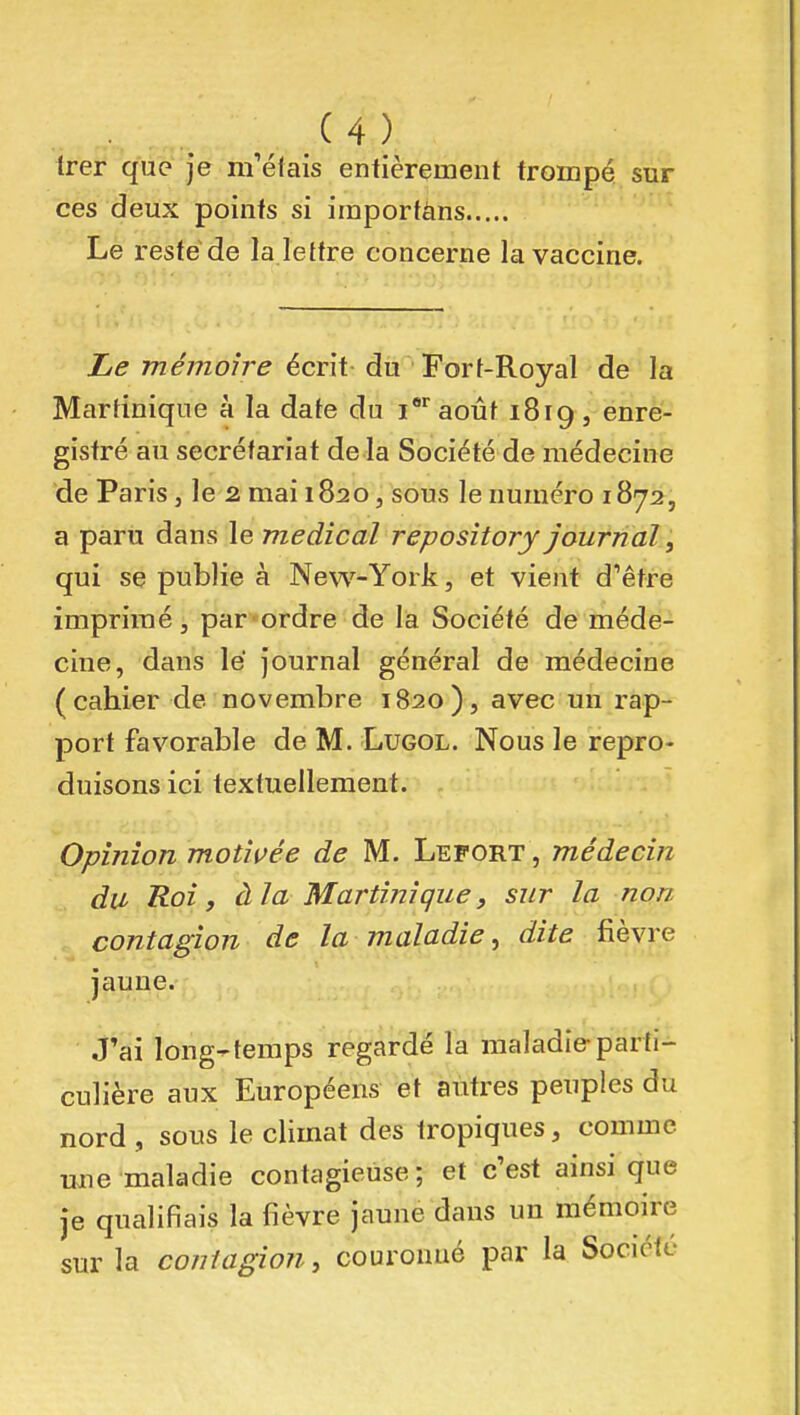 Irer que je m'éfais entièrement trompé sur ces deux points si iraportàns Le reste de la lettre concerne la vaccine. Le mémoire écrit du Fort-Royal de la Martinique à la date du i* août 1819 , enre- gistré au secrétariat de la Société de médecine de Paris, le 2 mai 1820, sous le numéro 1872, a paru dans le médical repository journal, qui se publie à New-York, et vient d'être imprimé, par «ordre de la Société de méde- cine, dans lé journal général de médecine (cahier de novembre 1820), avec mi rap- port favorable de M. Lugol. Nous le repro- duisons ici textuellement. Opinion motivée de M. Lefort , médecin du Roi, à la Martinique, sur la non contagion de la maladie ^ dite fièvre jaune. J'ai long-temps regardé la maladie parti- culière aux Européens et antres peuples du nord , sous le climat des tropiques, comme une maladie contagieuse ; et c'est ainsi que je qualifiais la fièvre jaune dans un mémoire sur la contagion, couronué par la Société