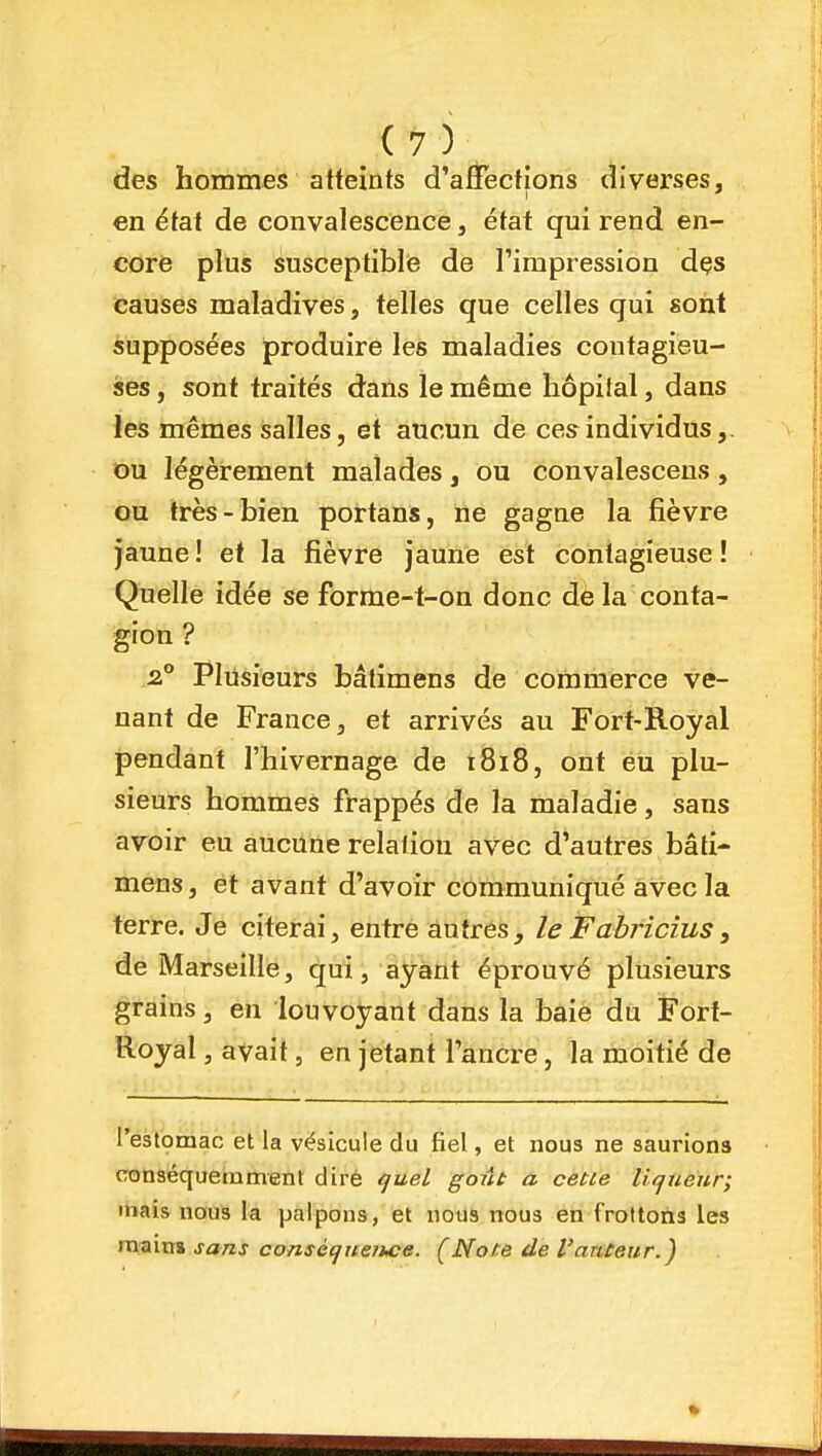 des hommes atleints d'aSections diverses, en état de convalescence, état qui rend en- core plus susceptibiie de Timpression dçs causes maladives, telles que celles qui sont supposées produire les maladies contagieu- ses , sont traités dans le même hôpilal, dans les mêmes salles, et aucun de ces individus,. ou légèrement malades, ou convalesceus, ou très-bien portans, ne gagne la fièvre jaune ! et la fièvre jaune est contagieuse ! Quelle idée se forme-t-on donc dè la conta- gion ? .2.° Plusieurs bâtimens de coiiiraerce ve- nant de France 3 et arrivés au Fort-Royal pendant l'hivernage de i8i8, ont eu plu- sieurs hommes frappés de la maladie, sans avoir eu aucune relation avec d'autres bâti- mens, et avant d'avoir communiqué avec la terre. Je citerai, entre autres, leFabricîus, de Marseille, qui, ayant éprouvé plusieurs grains, en louvoyant dans la baie du Fort- Royal , avait 5 en jetant l'ancre, la moitié de l'estomac et la vésicule du fiel, et nous ne saurions conséquerament diré ^ueL gorit a cette liqueur; mais nous la palpons, et nous nous en frottons les main» sans conséijuetwe. (Note de l'auteur.)