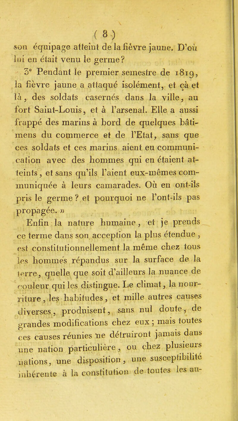 «on équipage atteint de la fièvre jaune. D'où lui en était venu le germe? 3° Pendant ïe premier semestre de 1819, la fièvre jaune a attaqué isolément, et çà et là j des soldats casernés dans la ville, au fort Saint-Louis, et à l'arsenal. Elle a aussi frappé des marins à bord de quelques bâti- mens du commerce et de l'Etat, sans que ces soldats et ces marins aient eu communi- cation avec des hommes qui en étaient at- teints, et sans qu'ils l'aient eux-mêmes com- muniquée à leurs camarades. Oii en ont-ils pris le germe? et pourquoi ne l'ont-ils pas propagée. » Enfin la nature humaine, et je prends ce terme dans son acception la plus étendue , est constitufionnellement la même chez tous tes hommes répandus sur la surface de la Jerre, quelle que soit d'ailleurs la nuance de rpuleur qui les disfingue. Le climat, la nour- riture, les habitudes, et mille autres causes diverses, produisent, sans nul doute, de grandes modifications chez eux; mais toutes ces causes réunies ne détruiront jamais dans une nation particulière, ou chez plusieurs nafions, une disposifion, une susceptibilité inhérente à la constitution de toutes les au-