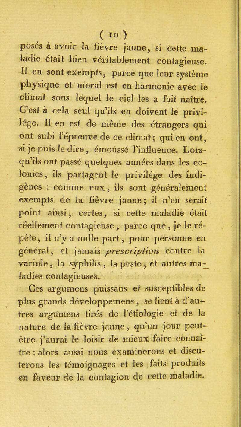 posés à avoir la fièvre jaune, si cette ing- iadie. était bien véritablement contagieuse. Il en sont exempts, parce que leur système physique et moral est enharmonie avec le climat sous lequel le ciel les a fait naîtrè. C'est à cela seul qu'ils en doivent le privi- lège. Il en est de même des étrangers qui ont subi l'épreuve de ce climat; qui en ont, si je puis le dire, émoussé Tinflueuce. Lors- qu'ils ont passé quelques années dans les co- lonies, ils partagent le privilège des indi- gènes : comme eux, ils sont généralement exempts de la fièvre jaune; il n'en serait point ainsi, certes, si cette maladie était réellement contagieuse , parce que, je le ré- pète , il n'y a nulle part, pour personne en général, et jamais prescription contre la variole, la syphilis, la peste, ét autres ma-_ ladies contagieuses. Ces argumens puissans et susceptibles de plus grands développemens , se lient à d'au- tres argumens tirés de l'étiologie et de la natuTe de la fièvre jaune;, qu'un jour peut- être j'aurai le loisir de mieux faire connaî- tre : alors aussi nous examinerons et discu- terons les témoignages et les faits produits en faveur de la contagion de cette maladie.