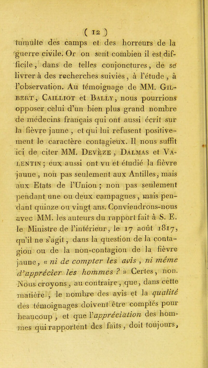 ( ) tumulte des camps et des horreurs de la 'guerre civile. Or on sent combien il est dif- ficile , dans de telles conjonctures, de se' livrer à des recherches suivies , à Tétude , à l'observation. Au témoignage de MM. Gil- bert, Cailliot et BallYj nous pourrions opposer celui d'un bien plus grand nombre de médecins français qui ont aussi écrit ^ur la fièvre jaune , et qui lui refusent positive- ment le caractère contagieux. Il nous suffit ici de citer MM. Devèze , Dalmas et Va- LENTIN ; eu:>^ aussi ont vu et étudié la fièvre jaune , non pas seulement aux Antilles, mais aux Etats de l'Union ; non pas seulement pendant une ou deux campagnes , mais pen- dant quinze ou vingt ans. Conviendrons-uous avec MM. les auteurs du rapport fait à S. E. le Ministre de l'intérieur, le 17 août 1817, qu'il ne s^agit, dans la question de la conta- gion ou de la non-contagion de la fièvre jaune, « ni de compter les wîs , ni même d'apprécier les hommes ? » Certes, non. Nous croyons , au contraire, que, dans cette matière , le nombre des avis et la qualité des témoignages doivent être comptés pour beaucoup , et que Vappréciation des hom- mes qui rapportent des faits, doit toujours.