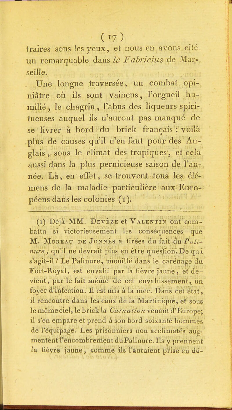 Iraires sous les yeux, et nous en avons ciîé un remarquable dans le Fahriclus de Mar- seille. Une longue traversée, un combat opi- niâtre oii ils sont vaincus, l'orgueil hu- milié , le chagrin, l'abus des liqueurs spiri- tueuses auquel ils n'auront pas manqué de se livrer à bord du brick français : voiîà .plus de causes qu'il n'en faut pour des An- glais , sous le climat des tropiques, et cela aussi dans la plus pernicieuse saison de l'an- née. Là, en effet, se trouvent tousi les élé- mens de la maladie particulière aux^Euro- péens dans les colonies (i). > • f.,;>if! I (i) Déjà MM. Devèze et Valentin ont'com- battu si victorieusement les conséquences que M. MoREAxr DE JoNNÈs a tirées du fait éu P«y//- nure, qu'il ne devrait plus en être quéslioii. De qui s'agit-il? Le Palinure, mouillé dans le carénage du Fort-Ro3?al, est envahi par la fièvre faune, et de- vient, par le fait même de cet envahissement, un fojer d'infection. Il est mis à la mer. Dans cet état, il rencontre dans les eaux de la Martinique, et sous le même ciel, le brick la Carnation veuanl d'Europe; il s'en empare et prend à son bord soixante hommes de l'équipage. Les prisonniers non acclimatés aue- mentent rèncombrement duPaliuure. Ils y prennent ia fièvre jaune, comme ils l'auraient prise'en dû-