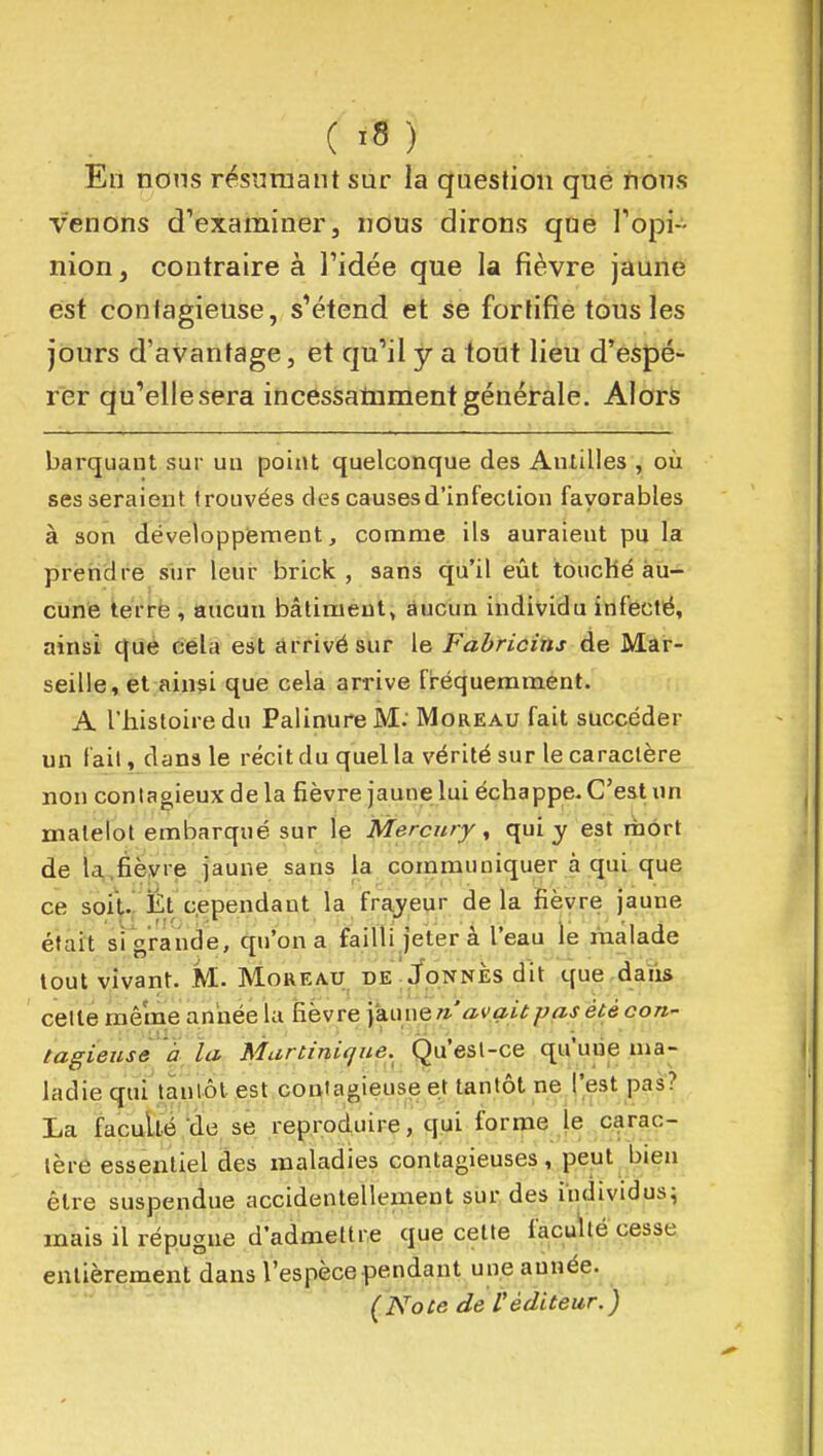 Eli nons résumant sur la question qué non.s venons d'examiner, nous dirons que l'opi- nion, contraire à l'idée que la fièvre jaune est contagieuse, s'étend et se fortifie tous les jours d'avantage, et qu'il y a tout lieu d'espé- rer qu'elle sera incessatiiment générale. Alors barquant sur un point quelconque des Antilles , où ses seraient trouvées des causes d'infection favorables à son développiement, comme ils auraient pu la preiidre sur leui brick , sans qu'il eût touché au- cune tértë , aucun bâtiment» âucun individu infecté, ainsi qué èéla est arrivé sur le Fabricins de Mar- seille, et ainsi que cela arrive fréquemment. A l'histoire du Palinure M: Moreau fait succéder un fait, dans le récit du quel la vérité sur le caractère non contagieux de la fièvre jaune lui échappe. C'est un matelot embarqué sur le Mercury, qui y est mort de la,fièvre jaune sans la communiquer à qui que ce soit-,' Ét cependant la frayeur delà fièvre jaune était si grande, qu'on a failli jeter à l'eau le rnâlade tout vivant. M.. Moreau de ./onnès dit que daîis cette même année la h.hvte\df.\.mQri avait pas été cori- tagieuse à la Martinique. Qu'est-ce qu'une ma- ladie qui tantôt est contagieuse et tantôt ne l'est pas? La faculté de se reproduire, qui forme le carac- tère essentiel des maladies contagieuses, peut bien être suspendue accidentellement sur des individus^ mais il répugne d'admettre que celte faculté cesse entièrement dans l'espèce pendant une année. {Note de Véditeur.)