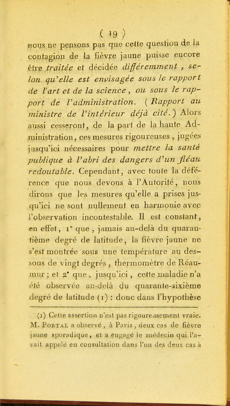 noi,is ne pensons pas que cette question de la contagion de la fièvre j<iune puisse encore êtf p ,traitée et décidée différemment , se- lon qu'elle est envisagée sous le rapport de Vart et de la science, ou sous le rap- port de radministration. ( Rapport au ministre de l'intérieur déjà cité.) Alors aussi cesseront, de la part de la haute Ad- ministration, ces mesures rigoureuses , jugées jijsqu'ici nécessaires pour mettre la santé publique à l'abri des dangers d'un fléau redoutable. Cependant, avec toute la défé- rence que nous devons à l'Àulorité, nous dirons que les mesures qu'elle a prises jus- qu'ici ne sont nullement en harmonie avec l'observation incontestable. Il est constant, en effet, i° que , jamais au-delà du quaran- tième degré de latitude, la fièvre jaune ne s'est montrée sous une température au des- sous de vingt degrés , thermomètre de Réau- rau,r ; et ^* que , jusqu'ici, cette maladie n'a été observée au-delà du quarante-sixième degré de latitude (i) : donc dans l'hypothèse (i) Celte assertion n'est pas rigoureaseraenl vraie. M. PoRTAL a observé , à Paris , deux cas de fièvre iaune sporadique, et 51 engagé le médecin qui l'a- vait appelé en consultation dans l'un des deux cas à
