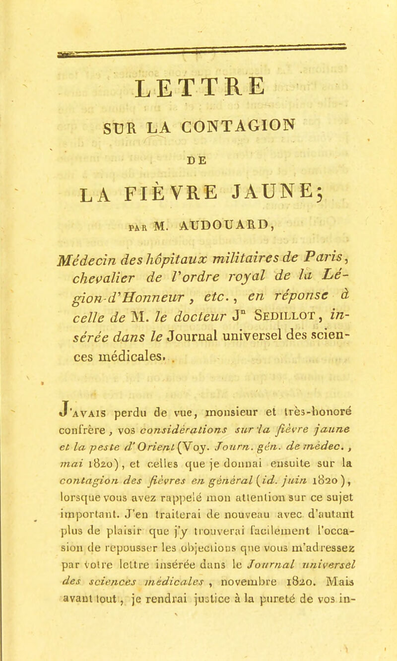 SUR LA CONTAGION DE LA FIÈVRE JAUNE5 PAR M. AtJDOUARD, Médecin des hôpitaux militaires de Paris ^ chevalier de Vordre royal de la Lé- gion-d'Honneur , etc., en réponse à celle de M. le docteur J° Sedillot , in- sérée dans le Journal universel des scien- ces médicales. . J'avais perdu de vue, monsieur et irès-honoré confrère, vos considérations sur la fièvre jaune et la peste d'Orieni{Yoy. Jonrn. gén. de médeo. , mai 1820), et celles que je donnai ensuite sur la contagion des fièvres en général {^id. juin 1820), lorsque vous avez rappelé mou attention sur ce sujet important. J'en traiterai de nouveau avec d'autant plus de plaisir que j'y trouverai facilement l'occa- sion de repousser les olijeclions que vous m'adressez par tolre lettre insérée dans le Journal universel des sciences médicales , novembre 1820. Maia -avant lout, je rendrai justice à la pureté de vos in-