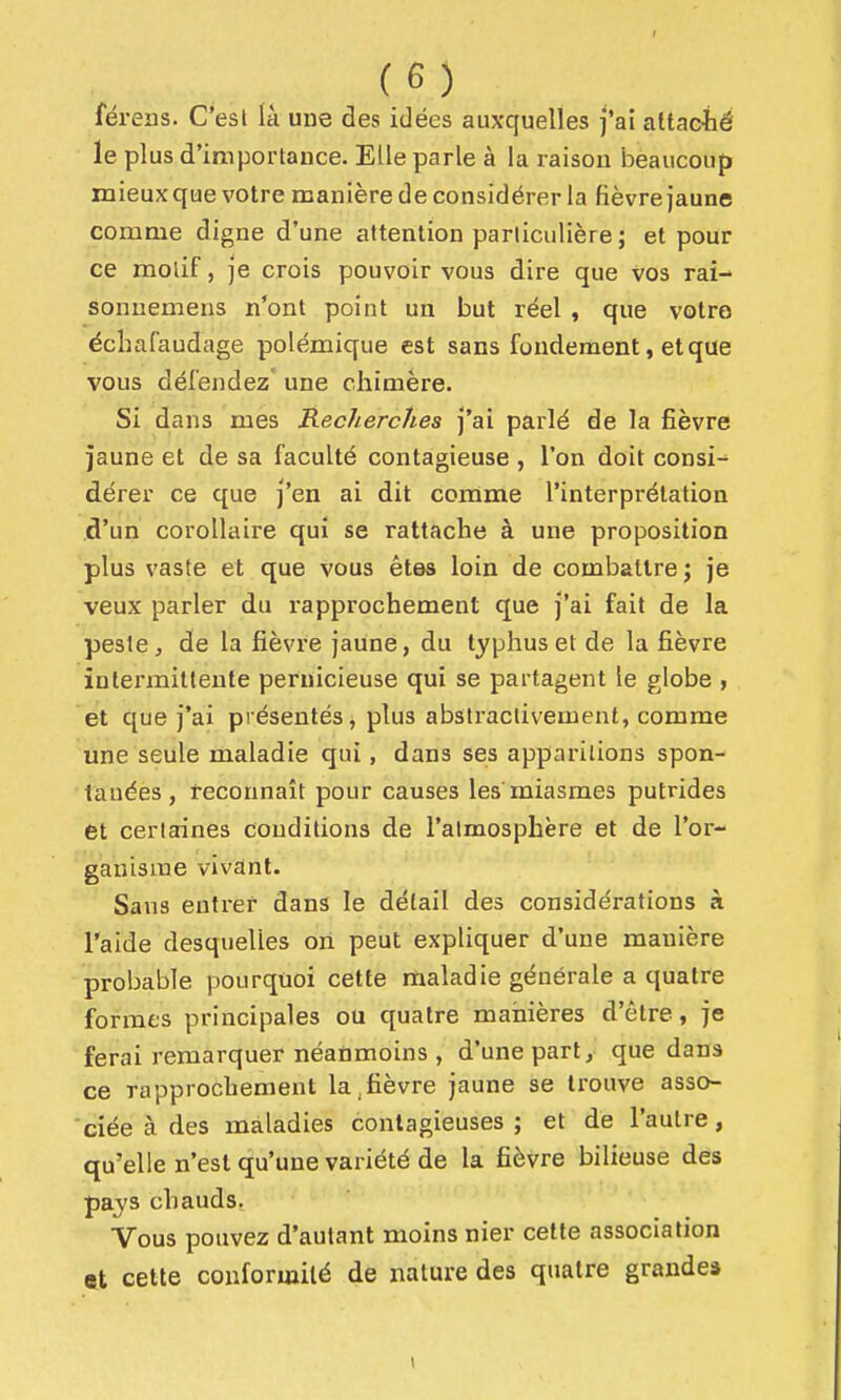 férens. C'esl là une des idées auxquelles fai altacié le plus d'importance. Elle parle à la raison beaucoup mieux que votre manière de considérer la fièvre jaune comme digne d'une attention particulière ; et pour ce motif, je crois pouvoir vous dire que vos rai- sonuemens n'ont point un but réel , que votre échafaudage polémique est sans fondement, et que vous défendez une chimère. Si dans mes Recherches j'ai parlé de la fièvre jaune et de sa faculté contagieuse , l'on doit consi- dérer ce que J'en ai dit comme l'interprétation d'un corollaire qui se rattache à une proposition plus vaste et que vous êtes loin de combattre; je veux parler du rapprochement que j'ai fait de la peste, de la fièvre jaune, du typhus et de la fièvre intermittente pernicieuse qui se partagent le globe , et que j'ai présentés, plus abstractivement, comme une seule maladie qui, dans ses apparitions spon- tanées , reconnaît pour causes les miasmes putrides et certaines conditions de l'atmosphère et de l'or- ganisme vivant. Sans entrer dans le détail des considérations à l'aide desquelles on peut expliquer d'une manière probable pourquoi cette maladie générale a quatre formes principales ou quatre manières d'être, je ferai remarquer néanmoins , d'une part, que dans ce rapprochement la,fièvre jaune se trouve asso- ciée à des maladies contagieuses; et de l'autre, qu'elle n'est qu'une variété de la fièvre bilieuse des pajs chauds, Vous pouvez d'autant moins nier cette association 9X cette conformité de nature des quatre grande*