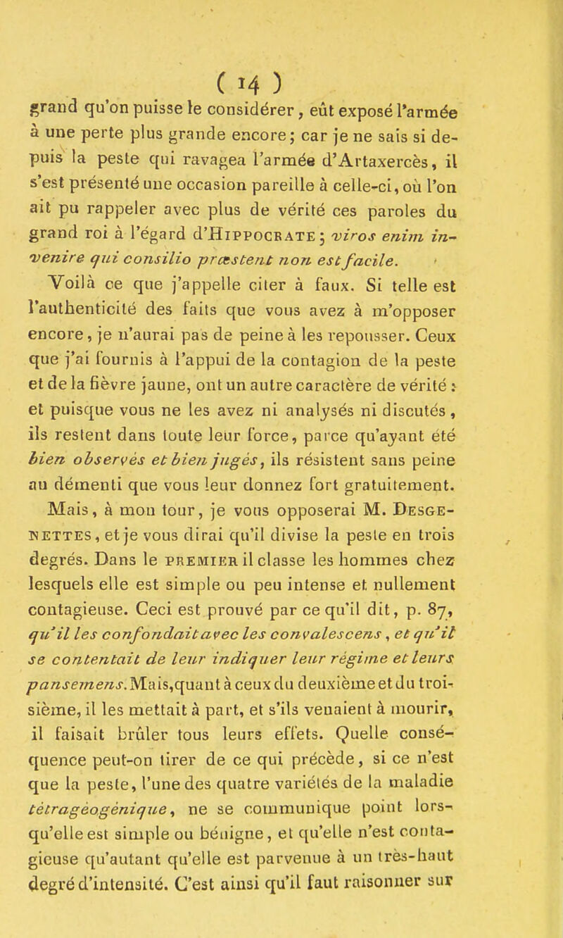 grand qu'on puisse le considérer, eût exposé l'armée à une perte plus grande encore; car je ne sais si de- puis la peste qui ravagea l'armée d'Artaxercès, il s'est présenté une occasion pareille à celle-ci, oti l'on ait pu rappeler avec plus de vérité ces paroles du grand roi à l'égard d'HiPPOCBATE 5 viros enim in-' venire qui consilio prccstent non est facile. Voilà ce que j'appelle citer à faux. Si telle est l'authenticité des faits que vous avez à ra'opposer encore, je n'aurai pas de peine à les repousser. Ceux que j'ai fournis à l'appui de la contagion de la peste et de la fièvre jaune, ont un autre caractère de vérité ^ et puisque vous ne les avez ni analysés ni discutés , ils restent dans toute leur force, parce qu'ayant été bien observés et bien jugés, ils résistent sans peine au démenti que vous leur donnez fort gratuitement. Mais, à mou tour, je vous opposerai M. Desge- KETTES, et je vous dirai qu'il divise la peste en trois degrés. Dans le premier il classe les hommes chez lesquels elle est simple ou peu intense et nullement contagieuse. Ceci est prouvé par ce qu'il dit, p. 87, qu'il les confondait avec les convalescens, et qu'il se contentait de leur indiquer leur régime et leurs pansemens. Ma is,quant à ceux du deuxième et du troir sième, il les mettait à part, et s'ils venaient à mourir, il faisait brûler tous leurs effets. Quelle consé-! quence peut-on tirer de ce qui précède, si ce n'est que la peste, l'une des quatre variétés de la maladie tétragéogénique, ne se communique point lors- qu'elle est simple ou bénigne, et qu'elle n'est conta- gieuse qu'autant qu'elle est parvenue à un très-haut degré d'intensité. C'est ainsi qu'il faut raisonner sur