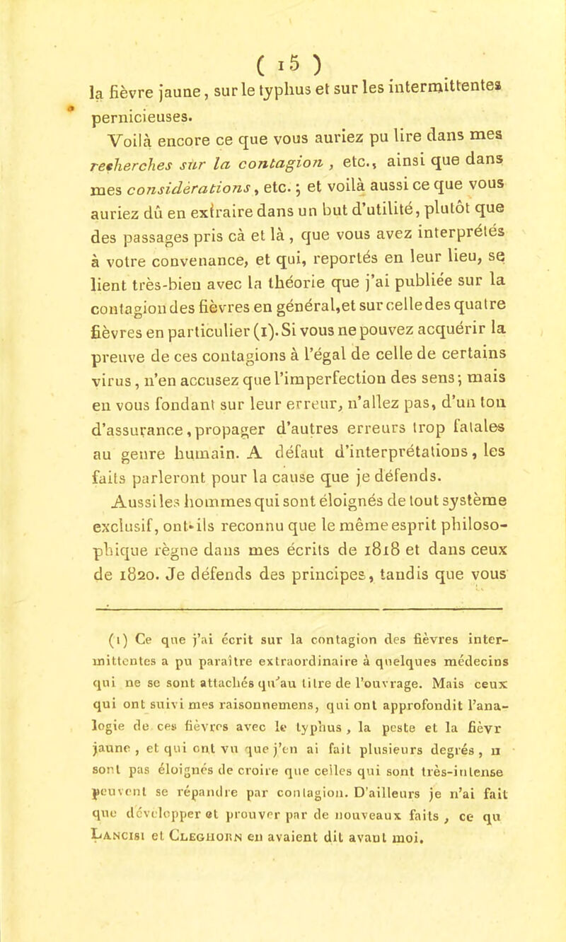 la fièvre Jaune, sur le typhus et sur les intermittentes pernicieuses. Voilà encore ce que vous auriez pu lire dans mes recherches sûr la contagion , etc., ainsi que dans mes considérations ^ etc. ; et voilà aussi ce que vous auriez dû en exfraire dans un but d'utilité, plutôt que des passages pris cà et là , que vous avez interprétés à votre convenance, et qui, reportés en leur lieu, se lient très-bien avec la théorie que j'ai publiée sur la coutagiou des fièvres en général,et sur ceiledes quatre Êèvres en particulier (i). Si vous ne pouvez acquérir la preuve de ces contagions à l'égal de celle de certains virus, n'en accusez que l'imperfection des sens ; mais en vous fondant sur leur erreur, n'allez pas, d'un ton d'assurance, propager d'autres erreurs trop fatales au genre humain. A défaut d'interprétations, les faits parleront pour la cause que je défends. Aussi les hommes qui sont éloignés de tout système exclusif, ont* ils reconnu que le même esprit philoso- phique règne dans mes écrits de 1818 et dans ceux de 1820. Je défends des principes, tandis que vous (1) Ce qne )'ai écrit sur la contagion des fièvres inter- mittentes a pu paraître extraordinaire à quelques médecins qui ne se sont attachés qu''au titre de l'ouvrage. Mais ceux qui ont suivi mes raisonnemens, qui ont approfondit l'ana- logie de ce» fièvres avec le typhus , la peste et la fièvr jaune, et qui ont vu que j'en ai fait plusieurs degrés, n sont pas éloignés de croire que celles qui sont très-ititense yeuvenl se répandre par contagion. D'ailleurs je n'ai fait que développer et prouver par de nouveaux faits, ce qu Lancisi et Cleguorn eu avaient dit avant moi.