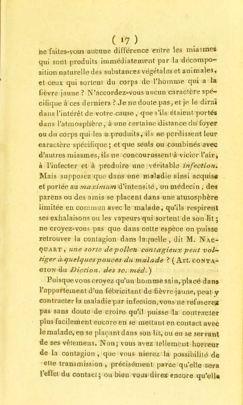 ne faites-vous aucune différence entre les miasmes qui sont produits immédiatement par la décompo- sition naturelle des substances végétales et animales, €t ceux qui sortent du corps de l'homnie qui a la fièvre jaune ? N'accordez^vous aucun caractère spé- cifique à ces derniers ? Je ne doute pas, et je, le dirai dans l'intérêt de votre cause , que s'ils étaient portés dans l'atmosphère, à une certaine distance du foyer ou du corps qui les a'produits, ils' ne perdissent leur earactère spécifique; et que seuls ou combinés avec d'autres miasmes, ils'ue concourussent'à vicier l'air» à l'infecter et à produire une : véritable infection. Mais supposez que dans'One maladie ainsi acquise et portée au maximum à^in\.ens'i\.é, ixn méàec'm, dé3 parens ou des amis se placent dans une atmosphère limitée en coaimun avec le malade, qu'ils respirent ses exhalaisons ou les vapeurs qui sortent de son lit 5 ne croyez-vous pas que dans cette espèce on puisse retrouver la contagion dans laquelle, dit M. Nac- ÇUART , une sorte de pollen contagieux peut vol- tiger à tjuelq nés ponces dii inalade ? (Art. conta- eiON du Diccion. des se. màd.) Puisque vous croyez qu'un homm^e sain, placé dan» l'appartement d'un fébricitantide fièvre jaune, peut y contracter la maladie par infeclion>vous ne refuser^ijt pas sans doute de croire qu'il puisse la corïlracti&t plus facilement encore en se mettant en contact avec lemalade, en se plaçant dans son lit, ou en se servant •fle ses vêtemens. Non; vous avez tellement horreur de la contagion, que vous nierez la possibilité de -elte transmission, précisément parce qu'elle eerû l'effet du contact; ou bien voua direî^ encore qu'elle