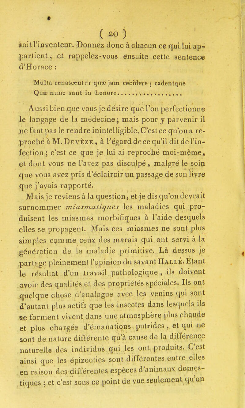 ( ) f oit l'inventeur. Donnez donc à chacun ce qui lui ap- partient , et rappelez-vous ensuite cette sentence d'Horace : Mulla renascenfiir quaî jam cecidere 5 cadenlque QusB nunc sunl in honore Aussi bien que vous je désire que l'on perfectionne le langage de la médecine; mais pour y parvenir il ne faut pas le rendre inintelligible. C'est ce qu'on a re- proché à M. Devèze , à Fégard de ce qu'il dit de l'in- fection ; c'est ce que je lui ai reproché moi-même, et dont vous ne l'avez pas disculpé, malgré le soin que vous avez pris d'éclaircir un passage de son livre que j'avais rapporté. Mais je reviens à la question, et je dis qu'on devrait surnommer miasmatiques les maladies qui pro- duisent les miasmes morbifiques à l'aide desquels elles se propagent. Mais ces miasmes ne sont plus simples cçmme ceux des marais qui ont servi à la génération de la maladie primitive. Là dessus je partage pleinement l'opinion du savant Halle. Etant le résultat d'un travail pathologique , ils doivent .avoir des qualités et des propriétés spéciales. Ils put .quelque chose d'analogue avec les venins qui sont d'autant plus actifs que les insectes dans lesquels ils se forment vivent dans une atmosphère plus chaude et plus chargée d'émanations putrides , et qui ne sont de nature différente qu'à cause de la différence naturelle des individus qui les ont produits. C'est ainsi que les épizoolies sont différentes entre elles en raison des différentes espèces d'animaux domes- tiques 5 et c'est sous ce point de vue seulement qu'on