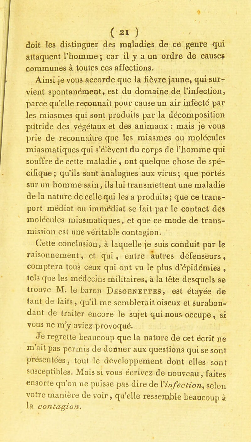 {21) doit les distinguer des maladies de ce genre qui attaquent l'homme; car il y a un ordre de cause? communes à toutes ces affections. Ainsi je vous accorde que la fièvre jaune, qui sur- vient spontanément, est du domaine de l'infection, parce qu'elle reconnaît pour cause un air infecté par les miasmes qui sont produits par la décomposition putride des végétaux et des animaux : mais je vous prie de reconnaître que les miasmes ou molécules miasmatiques qui s'élèvent du corps de l'homme qui souffre de cette maladie, ont quelque chose de spé- cifique; qu'ils sont analogues aux virus; que portés sur un homme sain, ils lui transmettent une maladie delà nature de celle qui les a produits ; que ce trans- port médiat ou immédiat se fait par le contact dés molécules miasmatiques, et que ce mode de trans- mission est une véritable contagion. Cette conclusion, à laquelle je suis conduit par le raisonnement, et qui, entre autres défenseurs, comptera tous ceux qui ont vu le plus d'épidémies , tels que les médecins militaires, à la tête desquels se trouve M. le baron Dêsgenettes, est étayée de tant de faits, qu'il me semblerait oiseux et surabon- dant de traiter encore le sujet qui nous occupe, si vous ne m'y aviez provoqué. Je regrette beaucoup que la nature de cet écrit ne m'ait pas permis de donner aux questions qui se sont présentées, tout le développement dont elles sont susceptibles. Mais si vous écrivez de nouveau, faites ensorte qu'on ne puisse pas dire de Vin/ecnon, selon votre manière de voir, qu'elle ressemble beaucoup ;i la contagion.