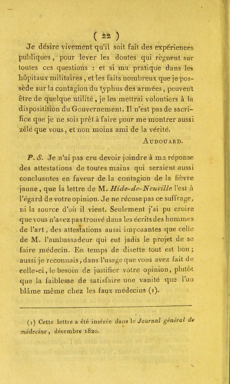 ( 112 ) Je désire vivement qu'il soit fait des expériences publiques, pour lever les doutes qui régnent sur toutes ces questions : et si ma pratique dans les hôpitaux militaires , et les faits nombreux que je pos- sède sur la contagion du typhus des armées, peuvent être de quelque utilité , je les mettrai volontiers à la dispositition du Gouvernement. Il n'est pas de sacri- fice que je ne sois prêt à faire pour me montrer aussi zélé que vous, et non moins ami de la vérité. AUDOUARD. P. iS. .Te n'ai pas cru devoir joindre à ma réponse des attestations de toutes mains qui seraient aussi concluantes en faveur de la contagion de la fièvre jaune, que la lettre de M. Hide-de-Neuville l'est à l'égard de votre opinion. Je ne récuse pas ce suffrage, ni la source d'où il vient. Seulement j'ai pu croire que vous n'avez pas trouvé dans les écrits des hommes de l'art, des attestations aussi imposantes que celle de M. l'ambassadeur qui eut jadis le projet de se faire médecin. En temps de disette tout est bon ; aussi je reconnais,dans l'usage que vous avez fait de celle-ci, le besoin de justifier votre opinion, plutôt que la faiblesse de satisfaire une vanité que l'on blâme même chez les faux raédecius (i). (i) Cette lettré a été insérée dans le Journal général de médecine y décembre i8ao.