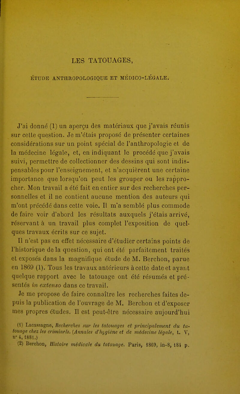 ÉTUDE ANTHROPOLOGIQUE ET MÉDICO-LÉOALE. J'ai donné (1) un aperçu des matériaux que j'avais réunis sur cetle question. Je m'étais proposé de présenter certaines considérations sur un point spécial de l'anthropologie et de la médecine légale, et, en indiquant le procédé que j'avais suivi, permettre de collectionner des dessins qui sont indis- pensables pour l'enseignement, et n'acquièrent une certaine importance que lorsqu'on peut les grouper ou les rappro- cher. Mon travail a été fait en entier sur des recherches per- sonnelles et il ne contient aucune mention des auteurs qui m'ont précédé dans cette voie. Il m'a semblé plus commode de faire voir d'abord les résultats auxquels j'étais arrivé, réservant à un travail plus complet l'exposition de quel- ques travaux écrits sur ce sujet. Tl n'est pas en effet nécessaire d'étudier certains points de l'historique delà question, qui ont été parfaitement traités et exposés dans la magnifique étude de M. Berchon, parue en 1869 (1). Tous les travaux anlérieurs à cette date et ayant quelque rapport avec le tatouage ont été résumés et pré- sentés in extenso dans ce travail. Je me propose de faire connaître les recherches faites de- puis la publication de l'ouvrage de M. Berchon et d'exposer mes propres études. Il est peut-être nécessaire aujourd'hui (1) Lacassagne, Recherches sur les tatouages et principalement du ta- touage chez les criminels. {Annales d'hygiène et de médecine légale, t. V, n* 4,1881.) (2) Berchon, Histoire médicale du tatouage. Paris, 1869, in-8, 181 p.