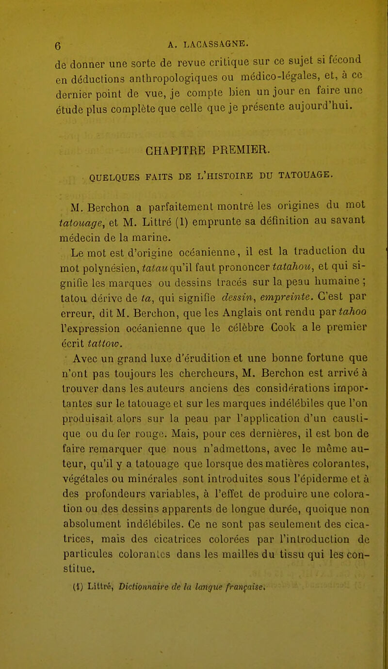 de donner une sorte de revue critique sur ce sujet si fécond en déductions anthropologiques ou médico-légales, et, à ce dernier point de vue, je compte bien un jour en faire une étude plus complète que celle que je présente aujourd'hui. CHAPITRE PREMIER. QUELQUES FAITS DE L'HISTOIRE DU TATOUAGE. M. Rerchon a parfaitement montré les origines du mot tatouage, et M. Littré (1) emprunte sa définition au savant médecin de la marine. Le mot est d'origine océanienne, il est la traduction du mot polynésien, taiau qu'il faut prononcer tatahou, et qui si- gnifie les marques ou dessins tracés sur la peau humaine ; tatou dérive de la, qui signifie dessin, empreinte. C'est par erreur, dit M. Berchon, que les Anglais ont rendu par tahoo l'expression océanienne que le célèbre Cook a le premier écrit tattoio. Avec un grand luxe d'érudition et une bonne fortune que n'ont pas toujours les chercheurs, M. Berchon est arrivé à trouver dans les auteurs anciens des considérations impor- tantes sur le tatouage et sur les marques indélébiles que l'on produisait alors sur la peau par l'application d'un causti- que ou du fer rouge. Mais, pour ces dernières, il est bon de faire remarquer que nous n'admettons, avec le même au- teur, qu'il y a tatouage que lorsque des matières colorantes, végétales ou minérales sont introduites sous l'épiderme et à des profondeurs variables, à l'effet de produire une colora- tion ou des dessins apparents de longue durée, quoique non absolument indélébiles. Ce ne sont pas seulement des cica- trices, mais des cicatrices colorées par l'introduction de particules coloranlcs dans les mailles du tissu qui les con- stitue. (i) Littré, Dictionnaire de la langue française.