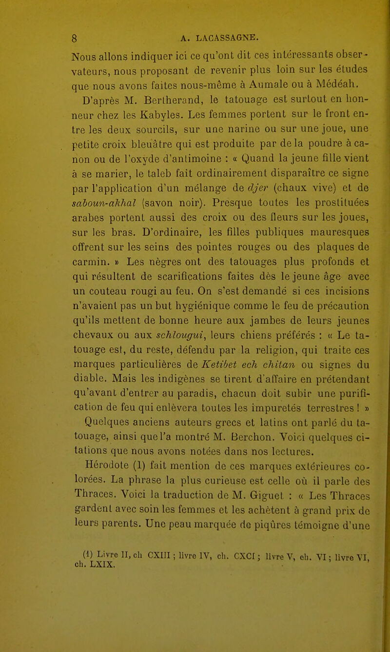 Nous allons indiquer ici ce qu'ont dit ces intéressants obser- vateurs, nous proposant de revenir plus loin sur les éludes que nous avons faites nous-même à Aumale ou à Médéah. D'après M. Berlherand, le tatouage est surtout en hon- neur chez les Kabyles. Les femmes portent sur le front en- tre les deux sourcils, sur une narine ou sur une joue, une petite croix bleuâtre qui est produite par delà poudre à ca- non ou de l'oxyde d'anlimoine : « Quand la jeune fille vient à se marier, le taleb fait ordinairement disparaître ce signe par l'application d'un mélange de djer (chaux vive) et de saboun-akhal (savon noir). Presque toutes les prostituées arabes portent aussi des croix ou des fleurs sur les joues, sur les bras. D'ordinaire, les filles publiques mauresques offrent sur les seins des pointes rouges ou des plaques de carmin. » Les nègres ont des tatouages plus profonds et qui résultent de scarifications faites dès le jeune âge avec un couteau rougi au feu. On s'est demandé si ces incisions n'avaient pas un but hygiénique comme le feu de précaution qu'ils mettent de bonne heure aux jambes de leurs jeunes chevaux ou aux schlougui, leurs chiens préférés : « Le ta- touage est, du reste, défendu par la religion, qui traite ces marques particulières de Ketibet ech chitan ou signes du diable. Mais les indigènes se tirent d'affaire en prétendant qu'avant d'entrer au paradis, chacun doit subir une purifi- cation de feu qui enlèvera toutes les impuretés terrestres ! » Quelques anciens auteurs grecs et latins ont parlé du ta- touage, ainsi que l'a montré M. Berchon. Voici quelques ci- tations que nous avons notées dans nos lectures. Hérodote (1) fait mention de ces marques extérieures co- lorées. La phrase la plus curieuse est celle où il parle des Thraces. Voici la traduction de M. Giguet : « Les Thraces gardent avec soin les femmes et les achètent à grand prix de leurs parents. Une peau marquée de piqûres témoigne d'une (1) Livre II, ch CXIII ; livre IV, ch. CXCI: livre V, eh. VI: livre VI ch. LXIX.