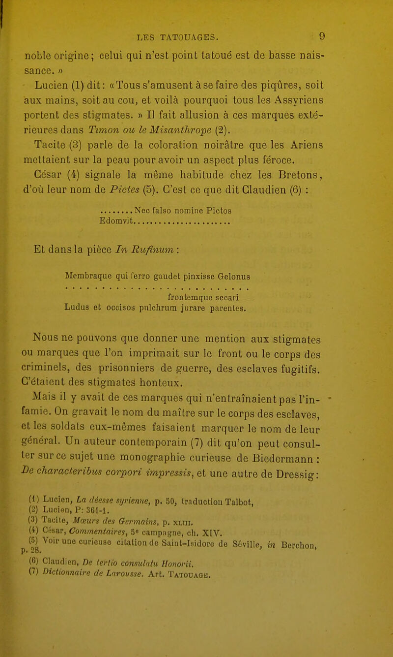 noble origine; celui qui n'est poinl tatoué est de basse nais- sance. » Lucien (1) dit : « Tous s'amusent à se faire des piqûres, soit aux mains, soit au cou, et voilà pourquoi tous les Assyriens portent des stigmates. » Il fait allusion à ces marques exté- rieures dans Timon ou le Misanthrope (2). Tacite (3) parle de la coloration noirâtre que les Ariens mettaient sur la peau pour avoir un aspect plus féroce. César (4) signale la même habitude chez les Bretons, d'où leur nom de Pietés (5). C'est ce que dit Claudien (6) : Nec falso nomine Pictos Edomvit Et dans la pièce In Rufinum : Membraque qui ferro gaudet pinxisse Gelonus frontemque secari Ludus et occisos pulchrum jurare parentes. Nous ne pouvons que donner une mention aux stigmates ou marques que l'on imprimait sur le front ou le corps des criminels, des prisonniers de guerre, des esclaves fugiLifs. C'étaient des stigmates honteux. Mais il y avait de ces marques qui n'entraînaient pas Pin- • famie. On gravait le nom du maître sur le corps des esclaves, et les soldats eux-mêmes faisaient marquer le nom de leur général. Un auteur contemporain (7) dit qu'on peut consul- ter sur ce sujet une monographie curieuse de Biedermann : De characteribus corpori impressis, et une autre de Dressig: (1) Lucien, La déesse syrienne, p. 50, traduction Talbot, (2) Lucien, P: 361-1. (3) Tacite, Mœurs des Germains, p. xliii. (4) C«sar, Commentaires, 5° campagne, ch. XIV. (5) Voir une curieuse citation de Saint-Isidore de S6ville, in Berchon, (6) Claudien, De tertio consulntu Honorii. (7) Dictionnaire de Larousse. Art. Tatouage.