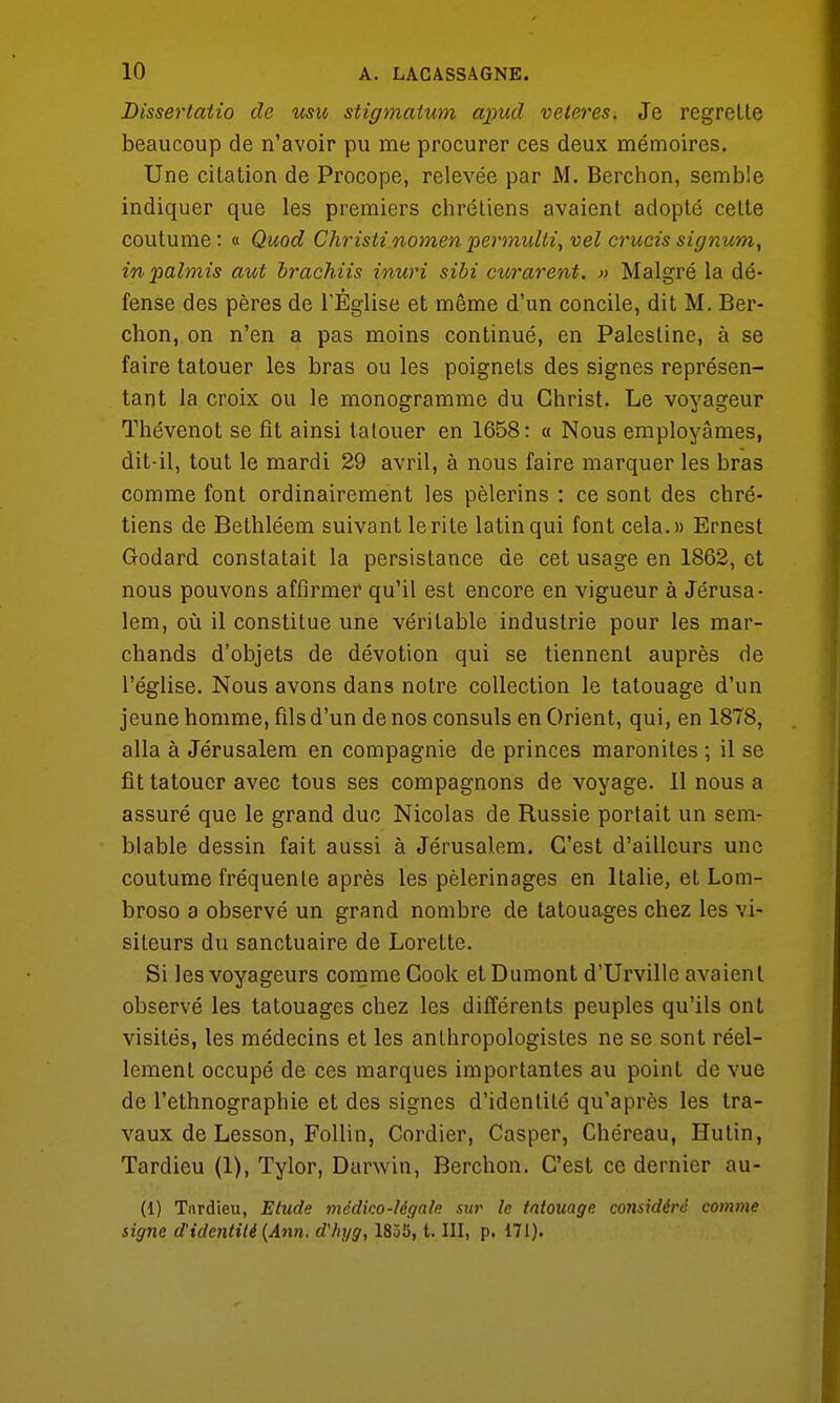 Dissertatio de usu stigmaium apud veteres. Je regrette beaucoup de n'avoir pu me procurer ces deux mémoires. Une citation de Procope, relevée par M. Berchon, semble indiquer que les premiers chrétiens avaient adopté cette coutume: « Quod Christi nomen pevmulli, vel crucis signum, inpalmis aut brachiis inuri sibi curarent. » Malgré la dé- fense des pères de l'Église et même d'un concile, dit M. Ber- chon, on n'en a pas moins continué, en Palestine, à se faire tatouer les bras ou les poignets des signes représen- tant la croix ou le monogramme du Christ. Le voyageur Thévenot se fit ainsi tatouer en 1658: « Nous employâmes, dit-il, tout le mardi 29 avril, à nous faire marquer les bras comme font ordinairement les pèlerins : ce sont des chré- tiens de Bethléem suivant le rite latin qui font cela.» Ernest Godard constatait la persistance de cet usage en 1862, et nous pouvons affirmer qu'il est encore en vigueur à Jérusa- lem, où il constitue une véritable industrie pour les mar- chands d'objets de dévotion qui se tiennent auprès de l'église. Nous avons dans notre collection le tatouage d'un jeune homme, fils d'un de nos consuls en Orient, qui, en 1878, alla à Jérusalem en compagnie de princes maronites ; il se fit tatouer avec tous ses compagnons de voyage. 11 nous a assuré que le grand duc Nicolas de Russie portait un sem- blable dessin fait aussi à Jérusalem. C'est d'ailleurs une coutume fréquente après les pèlerinages en Italie, et Lom- broso a observé un grand nombre de tatouages chez les vi- siteurs du sanctuaire de Lorette. Si les voyageurs comme Cook et Dumont d'Urville avaient observé les tatouages chez les différents peuples qu'ils ont visités, les médecins et les anlhropologisles ne se sont réel- lement occupé de ces marques importantes au point de vue de l'ethnographie et des signes d'identité qu'après les tra- vaux de Lesson, Follin, Cordier, Casper, Chéreau, Hutin, Tardieu (1), Tylor, Darwin, Berchon. C'est ce dernier au- (1) Tnrdieu, Etude médico-légale sur le tatouage considéré comme signe d'identité (Ann. d'hyg, 1855, t. III, p. 171).