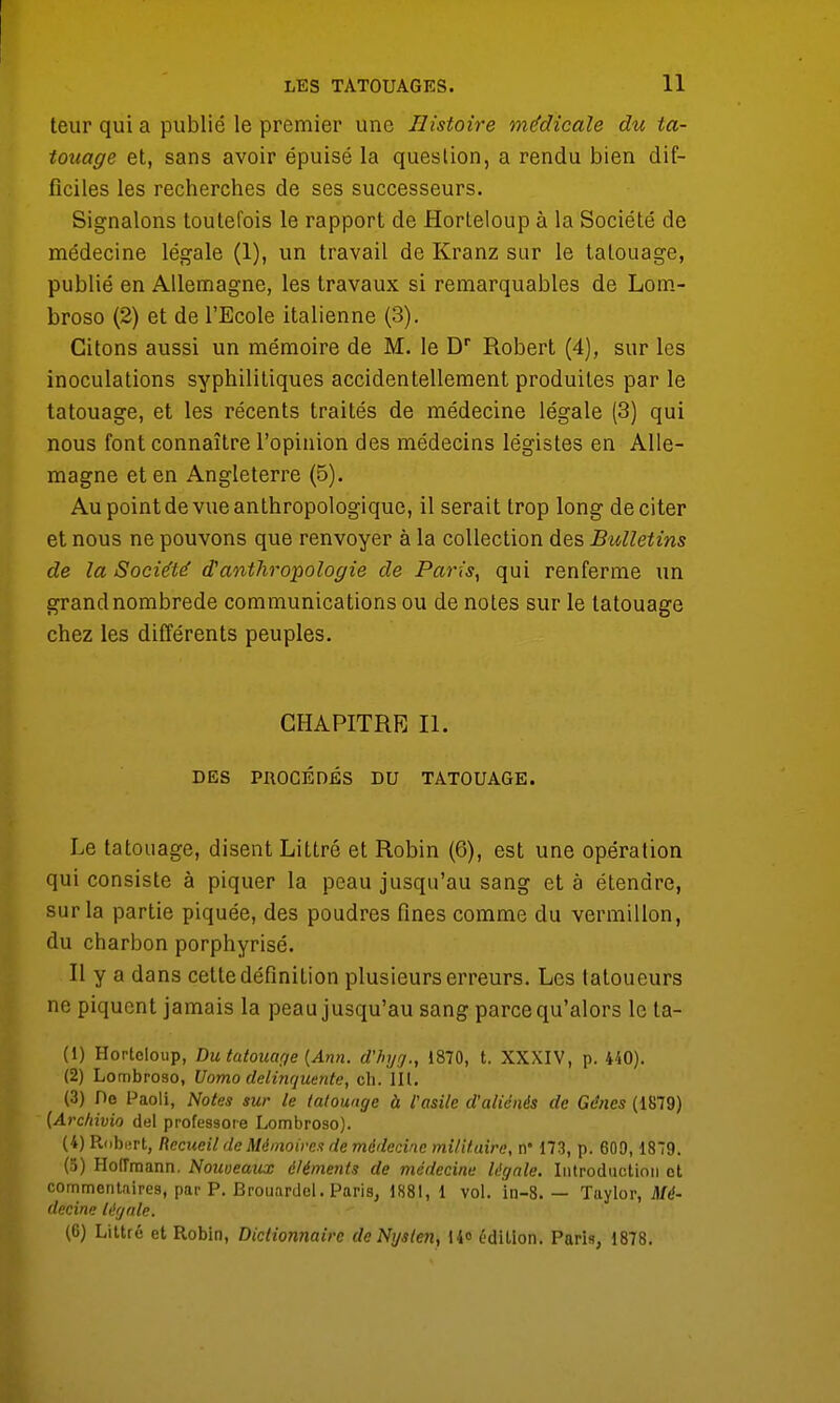 teur qui a publié le premier une Histoire médicale du ta- touage et, sans avoir épuisé la question, a rendu bien dif- ficiles les recherches de ses successeurs. Signalons toutefois le rapport de Horteloup à la Société de médecine légale (1), un travail de Kranz sur le talouage, publié en Allemagne, les travaux si remarquables de Lom- broso (2) et de l'Ecole italienne (3). Citons aussi un mémoire de M. le Dr Robert (4), sur les inoculations syphilitiques accidentellement produites par le tatouage, et les récents traités de médecine légale (3) qui nous font connaître l'opinion des médecins légistes en Alle- magne et en Angleterre (5). Au point de vue anthropologique, il serait trop long de citer et nous ne pouvons que renvoyer à la collection des Bulletins de la Société d'anthropologie de Paris, qui renferme un grand nombrede communications ou de notes sur le tatouage chez les différents peuples. CHAPITRE II. DES PROCÉDÉS DU TATOUAGE. Le tatouage, disent Littré et Robin (6), est une opération qui consiste à piquer la peau jusqu'au sang et à étendre, sur la partie piquée, des poudres fines comme du vermillon, du charbon porphyrisé. Il y a dans cette définition plusieurs erreurs. Les tatoueurs ne piquent jamais la peau jusqu'au sang parce qu'alors le ta- (1) Horteloup, Du tatouage (Ann. d'Injg., 1870, t. XXXIV, p. 440). (2) Lombroso, Uomo delinquente, ch. III. (3) Oe Paoli, Notes sur le tatouage à l'asile d'aliénés de Gênes (1879) (Archivio del professoie Lombroso). (4) Robert, Recueil de Mémoires de médecine militaire, n* 173, p. 609,1879. (5) Hoiïraann. Nouveaux éléments de médecine légale. Introduction et commentaires, par P. Brouardel. Paris, 1881, 1 vol. in-8. — Taylor, Mé- decine légale. (6) Littré et Robin, Dictionnaire de Nysten, 14» édition. Paris, 1878.