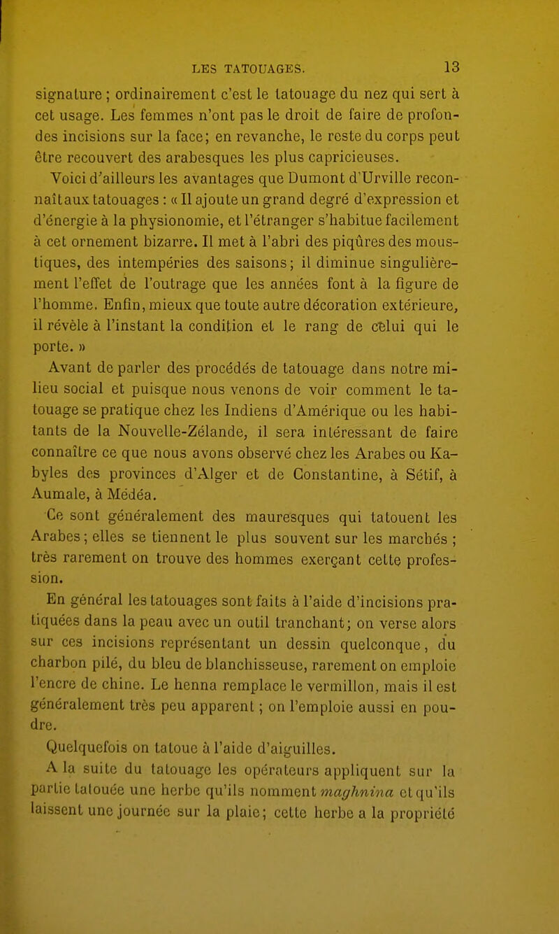 signature ; ordinairement c'est le tatouage du nez qui sert à cet usage. Les femmes n'ont pas le droit de faire de profon- des incisions sur la face; en revanche, le reste du corps peut être recouvert des arabesques les plus capricieuses. Voici d'ailleurs les avantages que Dumont d'Urville recon- naîtaux tatouages : « Il ajoute un grand degré d'expression et d'énergie à la physionomie, et l'étranger s'habitue facilement à cet ornement bizarre. Il met à l'abri des piqûres des mous- tiques, des intempéries des saisons; il diminue singulière- ment l'effet de l'outrage que les années font à la figure de l'homme. Enfin, mieux que toute autre décoration extérieure, il révèle à l'instant la condition et le rang de cBlui qui le porte. » Avant de parler des procédés de tatouage dans notre mi- lieu social et puisque nous venons de voir comment le ta- touage se pratique chez les Indiens d'Amérique ou les habi- tants de la Nouvelle-Zélande, il sera intéressant de faire connaître ce que nous avons observé chez les Arabes ou Ka- byles des provinces d'Alger et de Gonstantine, à Sétif, à Aumale, à Médéa. Ce sont généralement des mauresques qui tatouent les Arabes; elles se tiennent le plus souvent sur les marchés ; très rarement on trouve des hommes exerçant celte profes- sion. En général les tatouages sont faits à l'aide d'incisions pra- tiquées dans la peau avec un outil tranchant; on verse alors sur ces incisions représentant un dessin quelconque, du charbon pilé, du bleu de blanchisseuse, rarement on emploie l'encre de chine. Le henna remplace le vermillon, mais il est généralement très peu apparent ; on l'emploie aussi en pou- dre. Quelquefois on tatoue à l'aide d'aiguilles. A la suite du tatouage les opérateurs appliquent sur la partie tatouée une herbe qu'ils nomment maghnina et qu'ils laissent une journée sur la plaie; cette herbe a la propriété