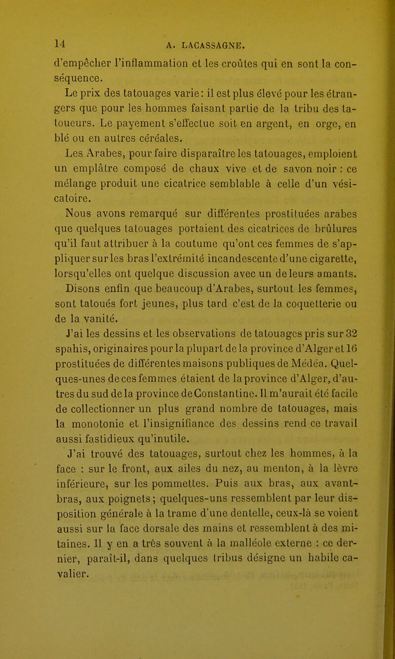 d'empêcher l'inflammation et les croûtes qui en sont la con- séquence. Le prix des tatouages varie : il est plus élevé pour les étran- gers que pour les hommes faisant partie de la tribu des ta- toueurs. Le payement s'effectue soit en argent, en orge, en blé ou en autres céréales. Les Arabes, pour faire disparaître les tatouages, emploient un emplâtre composé de chaux vive et de savon noir : ce mélange produit une cicatrice semblable à celle d'un vési- catoire. Nous avons remarqué sur différentes prostituées arabes que quelques tatouages portaient des cicatrices de brûlures qu'il faut attribuer à la coutume qu'ont ces femmes de s'ap- pliquer sur les bras l'extrémité incandescente d'une cigarette, lorsqu'elles ont quelque discussion avec un de leurs amants. Disons enfin que beaucoup d'Arabes, surtout les femmes, sont tatoués fort jeunes, plus tard c'est de la coquetterie ou de la vanité. J'ai les dessins et les observations de tatouages pris sur 32 spahis, originaires pour la plupart de la province d'Alger et 16 prostituées de différentes maisons publiques de Médéa. Quel- ques-unes de ces femmes étaient de la province d'Alger, d'au- tres du sud delà province deConstantine. Il m'aurait été facile de collectionner un plus grand nombre de tatouages, mais la monotonie et l'insignifiance des dessins rend ce travail aussi fastidieux qu'inutile. J'ai trouvé des tatouages, surtout chez les hommes, à la face : sur le front, aux ailes du nez, au menton, à la lèvre inférieure* sur les pommettes. Puis aux bras, aux avant- bras, aux poignets; quelques-uns ressemblent par leur dis- position générale à la trame d'une dentelle, ceux-là se voient aussi sur la face dorsale des mains et ressemblent à des mi- taines. Il y en a très souvent à la malléole externe : ce der- nier, paraît-il, dans quelques tribus désigne un habile ca- valier.