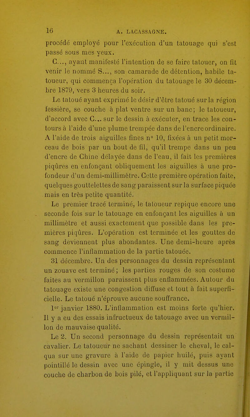 procédé employé pour l'exécution d'un tatouage qui s'est passé sous mes yeux. G..., ayant manifesté l'intention de se faire tatouer, on fit venir le nommé S..., son camarade de détention, habile ta- toueur, qui commença l'opération du tatouage le 30 décem- bre 1879, vers 3 heures du soir. lie tatoué ayant exprimé le désir d'être tatoué sur la région fessière, se couche à plat ventre sur un banc; le tatoueur, d'accord avec G... sur le dessin à exécuter, en trace les con- tours à l'aide d'une plume trempée dans de l'encre ordinaire. A l'aide de trois aiguilles fines n° 10, fixées à un petit mor- ceau de bois par un bout de fil, qu'il trempe dans un peu d'encre de Chine délayée dans de l'eau, il fait les premières piqûres en enfonçant obliquement les aiguilles à une pro- fondeur d'un demi-millimètre. Cette première opération faite, quelques gouttelettes de sang paraissent sur la surface piquée mais en très petite quantité. Le premier tracé terminé, le tatoueur repique encore une seconde fois sur le tatouage en enfonçant les aiguilles à un millimètre et aussi exactement que possible dans les pre- mières piqûres. L'opération est terminée et les gouttes de sang deviennent plus abondantes. Une demi-heure après commence l'inflammation de la partie tatouée. 31 décembre. Un des personnages du dessin représentant un zouave est terminé ; les parties rouges de son costume faites au vermillon paraissent plus enflammées. Autour du tatouage existe une congestion diffuse et tout à fait superfi- cielle. Le tatoué n'éprouve aucune souffrance. lor janvier 1880. L'inflammation est moins forte qu'hier. Il y a eu des essais infructueux de tatouage avec un vermil- lon de mauvaise qualité. Le 2. Un second personnage du dessin représentait un cavalier. Le tatoueur ne sachant dessiner le cheval, le cal- qua sur une gravure à l'aide de papier huilé, puis ayant pointillé le dessin avec une épingle, il y mit dessus une couche de charbon de bois pilé, et l'appliquant sur la partie