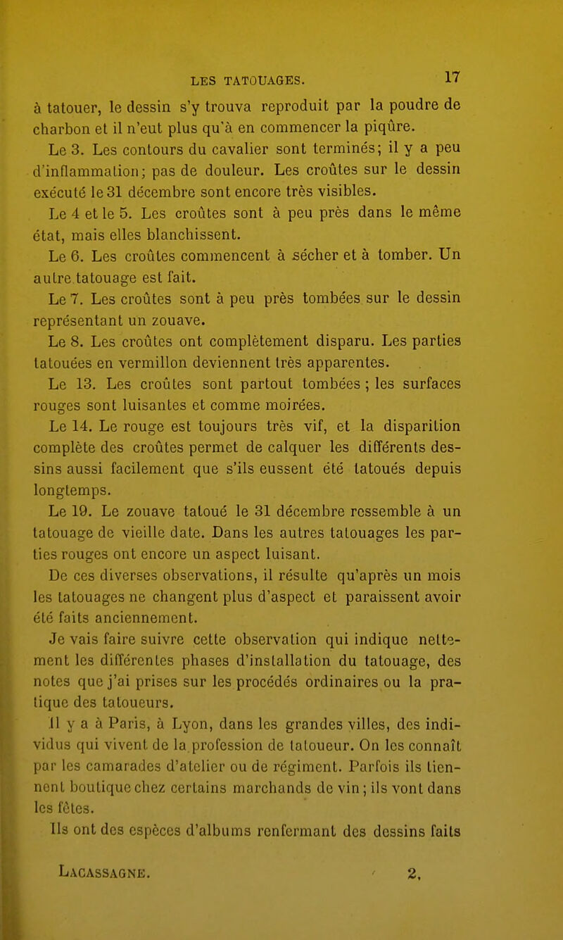 à tatouer, le dessin s'y trouva reproduit par la poudre de charbon et il n'eut plus qu'à en commencer la piqûre. Le 3. Les contours du cavalier sont terminés; il y a peu d'inflammation; pas de douleur. Les croûtes sur le dessin exécuté le 31 décembre sont encore très visibles. Le 4 et le 5. Les croûtes sont à peu près dans le même état, mais elles blanchissent. Le 6. Les croûtes commencent à sécher et à tomber. Un autre tatouage est fait. Le 7. Les croûtes sont à peu près tombées sur le dessin représentant un zouave. Le 8. Les croûtes ont complètement disparu. Les parties tatouées en vermillon deviennent très apparentes. Le 13. Les croûtes sont partout tombées ; les surfaces rouges sont luisantes et comme moirées. Le 14. Le rouge est toujours très vif, et la disparition complète des croûtes permet de calquer les différents des- sins aussi facilement que s'ils eussent été tatoués depuis longtemps. Le 19. Le zouave tatoué le 31 décembre ressemble à un tatouage de vieille date. Dans les autres tatouages les par- ties rouges ont encore un aspect luisant. De ces diverses observations, il résulte qu'après un mois les tatouages ne changent plus d'aspect et paraissent avoir été faits anciennement. Je vais faire suivre cette observation qui indique nette- ment les différentes phases d'installation du tatouage, des notes que j'ai prises sur les procédés ordinaires ou la pra- tique des tatoueurs. Il y a à Paris, à Lyon, dans les grandes villes, des indi- vidus qui vivent de la profession de tatoueur. On les connaît par les camarades d'atelier ou de régiment. Parfois ils tien- nent boutique chez certains marchands de vin ; ils vont dans les fôtes. Ils ont des espèces d'albums renfermant des dessins faits Lacassagne. 2,