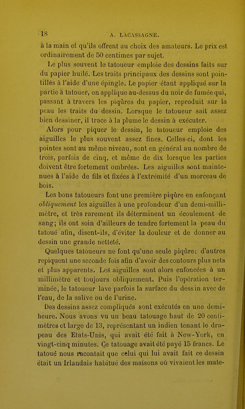 à la main et qu'ils offrent au choix des amateurs. Le prix est ordinairement de 50 centimes par sujet. Le plus souvent le tatoueur emploie des dessins faits sur du papier huilé. Les traits principaux des dessins sont poin- tillés à l'aide d'une épingle. Le papier étant appliqué sur la partie à tatouer, on applique au-dessus du noir de fumée qui, passant à travers les piqûres du papier, reproduit sur la peau les traits du dessin. Lorsque le tatoueur sait assez bien dessiner, il trace à la plume le dessin à exécuter. Alors pour piquer le dessin, le tatoueur emploie des aiguilles le plus souvent assez fines. Celles-ci, dont les pointes sont au même niveau, sont en général au nombre de trois, parfois de cinq, et même de dix lorsque les parties doivent être fortement ombrées. Les aiguilles sont mainte- nues à l'aide de fils et fixées à l'extrémité d'un morceau de bois. Les bons tatoueurs font une première piqûre en enfonçant obliquement les aiguilles à une profondeur d'un demi-milli- mètre, et très rarement ils déterminent un écoulement de sang; ils ont soin d'ailleurs de tendre fortement la peau du tatoué afin, disent-ils, d'éviter la douleur et de donner au dessin une grande netteté. Quelques tatoueurs ne font qu'une seule piqûre; d'autres repiquent une seconde fois afin d'avoir des contours plus nets et plus apparents. Les aiguilles sont alors enfoncées à un millimètre et toujours obliquement. Puis l'opération ter- minée, le tatoueur lave parfois la surface du dessin avec de l'eau, de la salive ou de l'urine. Des dessins assez compliqués sont exécutés en une demi- heure. Nous avons vu un beau tatouage haut de 20 centi- mètres et large de 13, représentant un indien tenant le dra- peau des Etats-Unis, qui avait été fait à New-York, en vingt-cinq minutes. Ce tatouage avait été payé 15 francs. Le tatoué nous racontait que celui qui lui avait fait ce dessin était un Irlandais habitué des maisons où vivaient les mate-