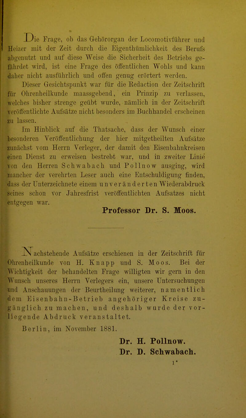 ie Frage, ob das Gehörorgan der Locomotivführer und Heizer mit der Zeit durch die Eigentümlichkeit des Berufs abgenutzt und auf diese Weise die Sicherheit des Betriebs ge- fährdet wird, ist eine Frage des öffentlichen Wohls und kann daher nicht ausführlich und offen genug erörtert werden. Dieser Gesichtspunkt war für die Redaction der Zeitschrift für Ohrenheilkunde maassgebend, ein Prinzip zu verlassen, welches bisher strenge geübt wurde, nämlich in der Zeitschrift veröffentlichte Aufsätze nicht besonders im Buchhandel erscheinen zu lassen. Im Hinblick auf die Thatsache, dass der Wunsch einer Besonderen Veröffentlichung der hier mitgetheilten Aufsätze zunächst vom Herrn Verleger, der damit den Eisenbahnkreisen einen Dienst zu erweisen bestrebt war, und in zweiter Linie |on den Herren Schwabach und Pollnow ausging, wird mancher der verehrten Leser auch eine Entschuldigung finden, idass der Unterzeichnete einem unveränderten Wiederabdruck beines schon Vor Jahresfrist veröffentlichten Aufsatzes nicht entgegen war. LN achstehende Aufsätze erschienen in der Zeitschrift für Ohrenheilkunde von H. Knapp und S. Moos. Bei der Wichtigkeit der behandelten Frage willigten wir gern in den Wunsch unseres Herrn Verlegers ein, unsere Untersuchungen bnd Anschauungen der Beurtheilung weiterer, namentlich Bern Eisenbahn-Betrieb angehöriger Kreise zu- gänglich zu machen, und deshalb wurde der vor- liegende Abdruck veranstaltet. Berlin, im November 1881. Professor Dr. S. Moos. Dr. H. Pollnow. Dr. D. Schwabach.