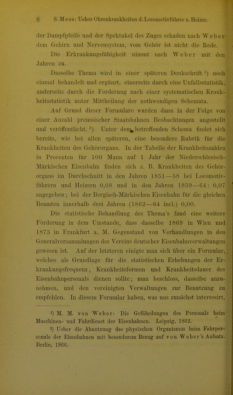 der Dampfpfeife und der Spektakel des Zuges schaden nach Weber dem Gehirn und Nervensystem, vom Gehör ist nicht die Rede. Die Erkrankungsfähigkeit nimmt nach Weher mit den Jahren zu. Dasselbe Thema wird in einer späteren Denkschrift*) noch einmal behandelt und ergänzt, einerseits durch eine Unfallsstatistik, anderseits durch die Forderung nach einer systematischen Krank- heitsstatistik unter Mittheilung der nothwendigen Schemata. Auf Grund dieser Formulare wurden dann in der Folge von einer Anzahl preussischer Staatsbahnen Beobachtungen angestellt und veröffentlicht.2) Unter dein* betreffenden Schema findet sich bereits, wie bei allen späteren, eine besondere Rubrik für die Krankheiten des Gehörorgans. In der'Tabelle der Krankheitszahlcn in Procenten für 100 Mann auf 1 Jahr der Niederschlesisch- Märkischen Eisenbahn finden sich z. B. Krankheiten des Gehör- organs im Durchschnitt in den Jahren 1851 — 58 bei Locomotiv- führern und Heizern 0,08 und in den Jahren 1859 — (54: 0,07 angegeben; bei der Bergisch-Märkischen Eisenbahn für die gleichen Beamten innerhalb drei Jahren (1862—64 incl.) 0,00. Die statistische Behandlung des Thema's fand eine weitere Förderung in dem Umstände, dass dasselbe 1869 in Wien und 1873 in Frankfurt a. M. Gegenstand von Verhandlungen in den Generalversammlungen des Vereins deutscher Eisenbahnverwaltungen gewesen ist. Auf der letzteren einigte man sich über ein Formular, welches als Grundlage für die statistischen Erhebungen der Er- krankungsfrequeuz, Krankheitsformen und Krankheitsdauer des Eisenbahnpersonals dienen sollte; man beschloss, dasselbe anzu- nehmen, und den vereinigten Verwaltungen zur Benutzung zu empfehlen. In diesem Formular haben, was uns zunächst interessirt, J) M. M. von Weber: Die Gefährdungen des Personals beim Maschinen- und Fahrdienst der Eisenbahnen. Leipzig, 1S62. 2) Ueber die Abnutzung des physischen Organismus beim Fahrper- sonale der Eisenbahnen mit besonderem Bezug auf von Weber's Aufsatz. Berlin, 1866.