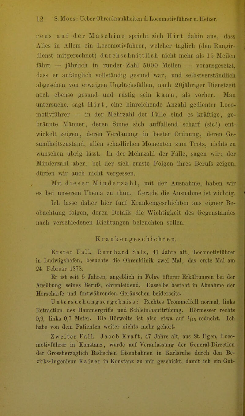 reus auf der Maschine spricht sich Hirt dahin aus, dass Alles in Allem ein Locomotivführer, welcher täglich (den Rangir- dienst mitgerechnet) durchschnittlich nicht mehr als 15 Meilen fährt — jährlich in runder- Zahl 5000 Meilen — vorausgesetzt, dass er anfänglich vollständig gesund war, und selbstverständlich abgesehen von etwaigen Unglücksfällen, nach 20jähriger Dienstzeit noch ebenso gesund und rüstig sein kann, als vorher. .Man untersuche, sagt Hirt, eine hinreichende Anzahl gedienter Loco- motivführer — in der Mehrzahl der Fälle sind es kräftige, ge- bräunte Männer, deren Sinne sich auffallend scharf (sie!) ent- wickelt zeigen, deren Verdauung in bester Ordnung, deren Ge- sundheitszustand, allen schädlichen Momenten zum Trotz, nichts zu wünschen übrig lässt. In der Mehrzahl der Fälle, sagen wir; der Minderzahl aber, bei der sich ernste Folgen ihres Berufs zeigen, dürfen wir auch nicht vergessen. Mit dieser Minderzahl, mit der Ausnahme, haben wir es bei unserem Thema zu thun. Gerade die Ausnahme ist wichtig. Ich lasse daher hier fünf Krankengeschichten aus eigner Be- obachtung folgen, deren Details die Wichtigkeit des Gegenstandes nach verschiedenen Richtungen beleuchten sollen. Krankengeschichten. Erster Fall. Bernhard Salz, 41 Jahre alt, Locomotivführer in Ludwigshafen, besuchte die Ohrenklinik zwei Mal, das erste Mal am 24. Februar 1873. Er ist seit 5 Jahren, angeblich in Folge öfterer Erkältungen bei der Ausübung seines Berufs, ohrenleidend. Dasselbe besteht in Abnahme der Hörschärfe und fortwährenden Geräuschen beiderseits. Untersuchungsergebniss: Rechtes Trommelfell normal, links Betraction des Hammergriffs und Schleimhauttrübung. Hörmesser rechts 0,9, links 0,7 Meter. Die Hörweite ist also etwa auf 1/15 reducirt. Ich habe von dem Patienten weiter nichts mehr gehört. Zweiter Fall. Jacob Kraft, 47 Jahre alt, aus St. Ilgen, Loco- motivführer in Konstanz, wurde auf Veranlassung der General-Direction der Grossherzoglich Badischeu Eisenbahnen in Karlsruhe durch den Be- zirks-Ingenieur Kaiser in Konstanz zu mir geschickt, damit ich ein Gut-