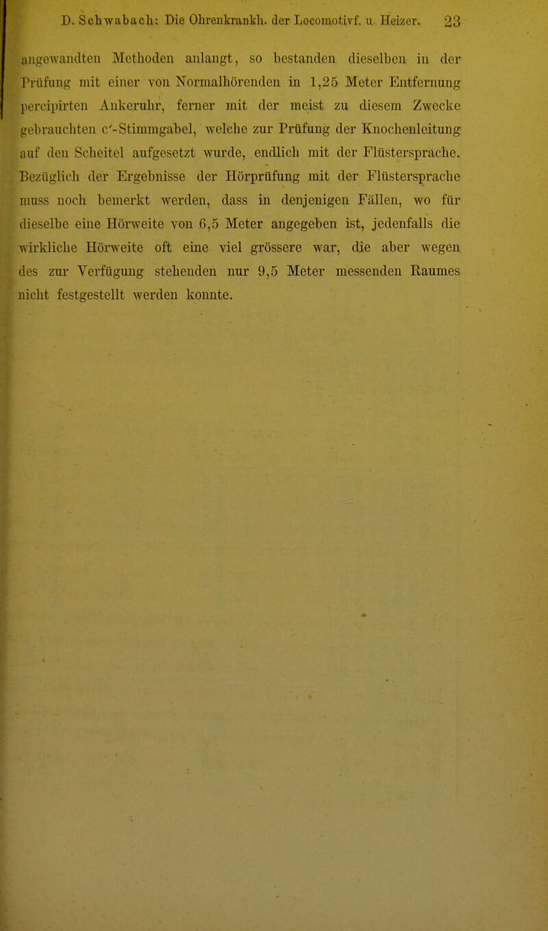 angewandten Methoden anlangt, so bestanden dieselben in der Prüfung mit einer von Normalhörenden in 1,25 Meter Entfernung pereipirten Ankercrhr, ferner mit der meist zu diesem Zwecke gebrauchten c'- Stimmgabel, welche zur Prüfung der Knochenleitung auf den Scheitel aufgesetzt wurde, endlich mit der Flüstersprache. Bezüglich der Ergebnisse der Hörprüfung mit der Flüstersprache muss noch bemerkt werden, dass in denjenigen Fällen, wo für dieselbe eine Hörweite von 6,5 Meter angegeben ist, jedenfalls die wirkliche Hörweite oft eine viel grössere war, die aber wegen des zur Verfügung stehenden nur 9,5 Meter messenden Raumes nicht festgestellt werden konnte.