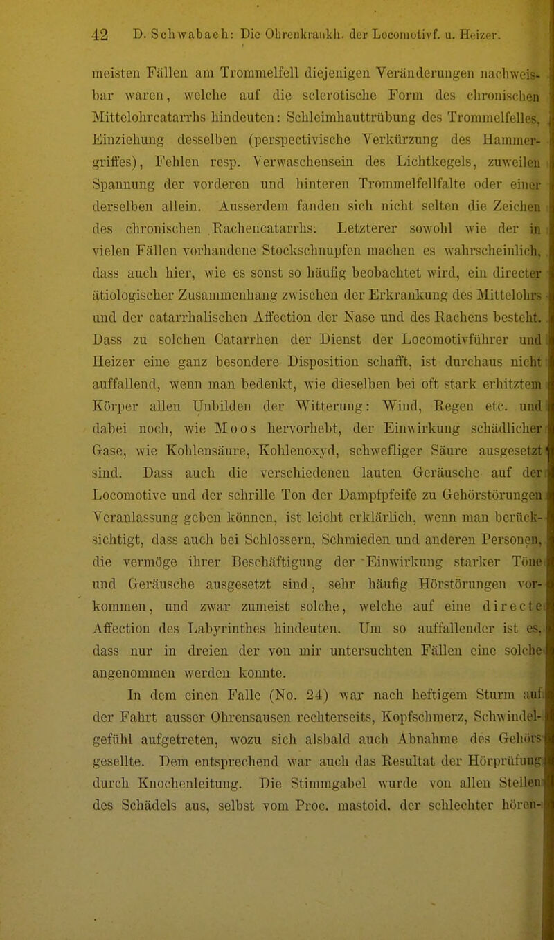 meisten Fällen am Trommelfell diejenigen Veränderungen nachweis- bar waren, welche auf die sclerotische Form des chronischen Mittelohrcatarrhs hindeuten: Schleimhauttrübung des Trommelfelles, Einziehung desselben (perspectivische Verkürzung des Hammer- griffes), Fehlen resp. Verwaschensein des Lichtkegels, zuweilen Spannung der vorderen und hinteren Trommelfcllfalte oder einer derselben allein. Ausserdem fanden sich nicht selten die Zeichen des chronischen Rachencatarrhs. Letzterer sowohl wie der in vielen Fällen vorhandene Stockschnupfen machen es wahrscheinlich, dass auch hier, wie es sonst so häufig beobachtet wird, ein directer ätiologischer Zusammenhang zwischen der Erkrankung des Mittelohrs und der catarrhalischen Affection der Nase und des Rachens besteht. Dass zu solchen Catarrhen der Dienst der Locomotivführer und Heizer eine ganz besondere Disposition schafft, ist durchaus nicht auffallend, wenn man bedenkt, wie dieselben bei oft stark erhitztem Körper allen Unbilden der Witterung: Wind, Regen etc. und dabei noch, wie Moos hervorhebt, der Einwirkung schädlicher Gase, wie Kohlensäure, Kohlenoxyd, schwefliger Säure ausgesetzt sind. Dass auch die verschiedenen lauten Geräusche auf der Locomotive und der schrille Ton der Dampfpfeife zu Gehörstörungen Veranlassung geben können, ist leicht erklärlich, wenn man berück- sichtigt, dass auch bei Schlossern, Schmieden und anderen Personen, die vermöge ihrer Beschäftigung der Einwirkung starker Töäf und Geräusche ausgesetzt sind, sehr häufig Hörstörungen vof kommen, und zwar zumeist solche, welche auf eine d i r e c Affection des Labyrinthes hindeuten. Um so auffallender ist dass nur in dreien der von mir untersuchten Fällen eine solc angenommen Averden konnte. In dem einen Falle (No. 24) war nach heftigem Sturm aufi der Fahrt ausser Ohrensausen rechterseits, Kopfschmerz, Schw indel- gefühl aufgetreten, wozu sich alsbald auch Abnahme des Gehörs gesellte. Dem entsprechend war auch das Resultat der Hörprüfung durch Knochenleitung. Die Stimmgabel wurde von allen Stollen des Schädels aus, selbst vom Proc. mastoid. der schlechter hören