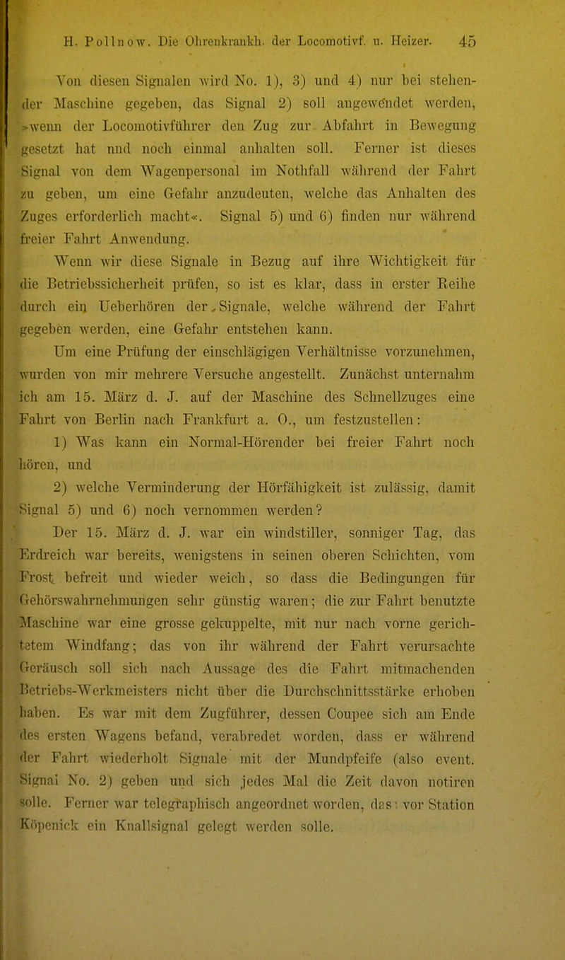 Von diesen Signalen wird No. 1), 3) und 4) nur bei stehen- der Maschine gegeben, das Signal 2) soll angewendet, werden, •wenn der Locomotivführer den Zug zur Abfahrt in Bewegung gesetzt hat und noch einmal anhalten soll. Ferner ist. dieses Signal von dem Wagenpersonal im Nothfall während der Fahrt zu geben, um eine Gefahr anzudeuten, welche das Anhalten des Zuges erforderlich macht«. Sigual 5) und 6) finden nur während freier Fahrt Anwendung. AVenn wir diese Signale in Bezug auf ihre Wichtigkeit für die Betriebssicherheit prüfen, so ist es klar, dass in erster Reihe äurch ein Ueberhören der, Signale, welche während der Fahrt gegeben werden, eine Gefahr entstehen kann. Um eine Prüfung der einschlägigen Verhältnisse vorzunehmen, wurden von mir mehrere Versuche angestellt. Zunächst unternahm ich am 15. März d. J. auf der Maschine des Schnellzuges eine Fahrt von Berlin nach Frankfurt a. 0., um festzustellen: 1) Was kann ein Normal-Hörender bei freier Fahrt noch hören, und 2) welche Verminderung der Hörfähigkeit, ist zulässig, damit Signal 5) und 6) noch vernommen werden? Der 15. März d. J. war ein windstiller, sonniger Tag, das Krdrcich war bereits, wenigstens in seinen oberen Schichten, vom Frost befreit und wieder weich, so dass die Bedingungen für (lchörswahrnehmungen sehr günstig waren; die zur Fahrt benutzte Maschine war eine grosse gekuppelte, mit nur nach vorne gerich- tetem Windfang; das von ihr während der Fahrt verursachte Geräusch soll sich nach Aussage des die Fahrt mitmachenden .Betriebs-Werkmeisters nicht über die Durchschnittsstärke erhoben haben. Es war mit dem Zugführer, dessen Coupee sich am Ende ■des ersten Wagens befand, verabredet worden, dass er während 7der Fahrt wiederholt Signale mit der Mundpfeife (also event. Signal No. 2) geben und sich jedes Mal die Zeit davon notiren solle. Ferner war telegraphisch angeordnet worden, das; vor Station Köpenick ein Knallsignal gelegt werden solle.